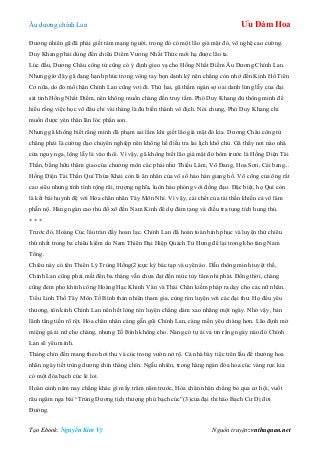 Âu dƣơng chính Lan Ưu Đàm Hoa
Tạo Ebook: Nguyễn Kim Vỹ Nguồn truyện: vnthuquan.net
Đƣơng nhiên gã đã phải giết tám mạng ngƣời, trong đó có một lão già mặt đỏ, võ nghệ cao cƣờng.
Duy Khang phải dùng đến chiêu Diêm Vƣơng Nhất Thức mới hạ đƣợc lão ta.
Lúc đầu, Dƣơng Châu công tử cũng có ý định gieo vạ cho Hồng Nhất Điểm Âu Dƣơng Chính Lan.
Nhƣng giờ đây gã đang hạnh phúc trong vòng tay bọn danh kỹ nên chẳng còn nhớ đến Kính Hồ Tiên
Cơ nữa, do đó mối hận Chính Lan cũng vơi đi. Thứ hai, gã thầm ngán sợ oai danh lừng lẫy của đại
sát tinh Hồng Nhất Điểm, nên không muốn chàng đến truy tầm. Phó Duy Khang đủ thông minh để
hiểu rằng việc học võ đâu chỉ vài tháng là đủ biến thành vô địch. Nói chung, Phó Duy Khang chỉ
muốn đƣợc yên thân lăn lóc phấn son.
Nhƣng gã không biết rằng mình đã phạm sai lầm khi giết lão già mặt đỏ kia. Dƣơng Châu công tử
chẳng phải là cƣờng đạo chuyên nghiệp nên không hề điều tra lai lịch khổ chủ. Gã thấy nơi nào nhà
cửa nguy nga, lộng lẫy là vào thôi. Vì vậy, gã không biết lão già mặt đỏ hôm trƣớc là Hồng Diện Tài
Thần, bằng hữu thâm giao của chƣởng môn các phái nhƣ Thiếu Lâm, Võ Đang, Hoa Sơn, Cái bang...
Hồng Diện Tài Thần Quí Thừa Khải còn là ân nhân của vô số hảo hán giang hồ. Võ công của ông rất
cao siêu nhƣng tính tình rộng rãi, trƣợng nghĩa, luôn hào phóng với đồng đạo. Đặc biệt, họ Quí còn
là kết bái huynh đệ với Hỏa chân nhân Tây Môn Nhỉ. Vì vậy, cái chết của tài thần khiến cả võ lâm
phẫn nộ. Hàng ngàn cao thủ đổ xô đến Nam Kinh để dự đám tang và điều tra tung tích hung thủ.
* * *
Trƣớc đó, Hoàng Cúc lâu tràn đầy hoan lạc. Chính Lan đã hoàn toàn bình phục và luyện thử chiêu
thứ nhất trong ba chiêu kiếm do Nam Thiên Đại Hiệp Quách Tử Hƣng để lại trong kho tàng Nam
Tống.
Chiêu này có tên Thiên Lý Trùng Hồng(2)cực kỳ bác tạp và uyên áo. Dẫu thông minh tuyệt thế,
Chính Lan cũng phải mất đến ba tháng vẫn chƣa đạt đến mức tùy tâm nhi phát. Đồng thời, chàng
cũng đem pho khinh công Hoàng Hạc Khinh Vân và Thái Chân kiếm pháp ra dạy cho các nữ nhân.
Tiểu Linh Thố Tây Môn Tố Bình thản nhiên tham gia, cùng rèn luyện với các đại thƣ. Họ đều yêu
thƣơng, tôn kính Chính Lan nên hết lòng rèn luyện chẳng dám xao nhãng một ngày. Nhờ vậy, bản
lãnh tăng tiến rõ rệt. Hỏa chân nhân càng gẫn gũi Chính Lan, càng mến yêu chàng hơn. Lão định mở
miệng gả ái nữ cho chàng, nhƣng Tố Bình không cho. Nàng có tự ái và tin rằng ngày nào đó Chính
Lan sẽ yêu mình.
Tháng chín đến mang theo hơi thu và cúc trong vƣờn nở rộ. Cả nhà bày tiệc trên lầu để thƣởng hoa
nhân ngày tiết trùng dƣơng chín tháng chín. Ngẫu nhiên, trong hàng ngàn đóa hoa cúc vàng rực kia
có một đóa bạch cúc lẻ loi.
Hoàn cảnh năm nay chẳng khác gì mấy trăm năm trƣớc, Hỏa chân nhân chẳng bỏ qua cơ hội, vuốt
râu ngâm nga bài “Trùng Dƣơng tịch thƣợng phú bạch cúc”(3)của đại thi hào Bạch Cƣ Dị đời
Đƣờng.
 