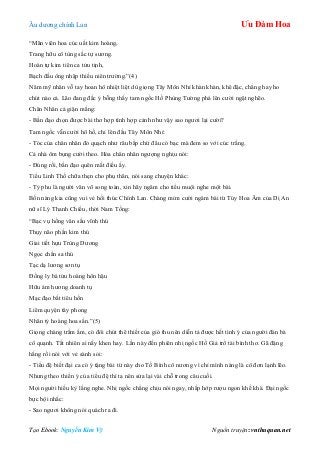 Âu dƣơng chính Lan Ưu Đàm Hoa
Tạo Ebook: Nguyễn Kim Vỹ Nguồn truyện: vnthuquan.net
“Mãn viên hoa cúc uất kim hoàng,
Trang hữu cô tùng sắc tự sƣơng.
Hoàn tự kim tiên ca tửu tịnh,
Bạch đầu ông nhập thiếu niên trƣờng.”(4)
Năm mỹ nhân vỗ tay hoan hô nhiệt liệt dù giọng Tây Môn Nhỉ khàn khàn, khê đặc, chẳng hay ho
chút nào cả. Lão đang đắc ý bỗng thấy tam ngốc Hồ Phùng Tƣờng phá lên cƣời ngặt nghẽo.
Chân Nhân cả giận mắng:
- Bần đạo chọn đƣợc bài thơ hợp tình hợp cảnh nhƣ vậy sao ngƣơi lại cƣời?
Tam ngốc vẫn cƣời hô hố, chỉ lên đầu Tây Môn Nhỉ:
- Tóc của chân nhân đỏ quạch nhƣ râu bắp chứ đâu có bạc mà đem so với cúc trắng.
Cả nhà ôm bụng cƣời theo. Hỏa chân nhân ngƣợng nghịu nói:
- Đúng rồi, bần đạo quên mất điều ấy.
Tiểu Linh Thố chữa thẹn cho phụ thân, nói sang chuyện khác:
- Tỷ phu là ngƣời văn võ song toàn, xin hãy ngâm cho tiểu muội nghe một bài.
Bốn nàng kia cũng vui vẻ hối thúc Chính Lan. Chàng mỉm cƣời ngâm bài từ Túy Hoa Âm của Dị An
nữ sĩ Lý Thanh Chiếu, thời Nam Tống:
“Bạc vụ hồng vân sầu vĩnh thú
Thụy não phần kim thú
Giai tiết hựu Trùng Dƣơng
Ngọc chẩn sa thú
Tạc dạ lƣơng sơn tụ
Đồng ly bá tửu hoàng hôn hậu
Hữu ám hƣơng doanh tụ
Mạc đạo bất tiêu hồn
Liêm quyện tây phong
Nhân tỷ hoàng hoa sấn.”(5)
Giọng chàng trầm ấm, có đôi chút thê thiết của gió thu nên diễn tả đƣợc hết tình ý của ngƣời đàn bà
cô quạnh. Tất nhiên ai nấy khen hay. Lần này đến phiên nhị ngốc Hồ Giả trổ tài bình thơ. Gã đặng
hắng rồi nói với vẻ sành sỏi:
- Tiểu đệ biết đại ca có ý tặng bài từ này cho Tố Bình cô nƣơng vì chỉ mình nàng là cô đơn lạnh lẽo.
Nhƣng theo thiển ý của tiểu đệ thì ta nên sửa lại vài chỗ trong câu cuối.
Mọi ngƣời hiếu kỳ lắng nghe. Nhị ngốc chẳng chịu nói ngay, nhấp hớp rƣợu ngon khề khà. Đại ngốc
bực bội nhắc:
- Sao ngƣơi không nói quách ra đi.
 