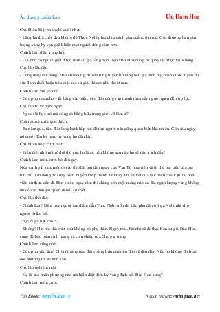 Âu dƣơng chính Lan Ưu Đàm Hoa
Tạo Ebook: Nguyễn Kim Vỹ Nguồn truyện: vnthuquan.net
Chu Điện Kiệt phẫn chí cƣời nhạt:
- Lão phu thà chết chứ không để Thục Nghi phải chịu cảnh giam cầm, ô nhục. Giải thƣởng ba ngàn
lƣợng vàng hy vọng sẽ khiến mọi ngƣời dũng cảm hơn.
Chính Lan thận trọng hỏi:
- Giả nhƣ có ngƣời giết đƣợc đám sứ giả tống hôn, liệu Đào Hoa cung có quay lại phục thù không?
Chu lão lắc đầu:
- Cũng may là không. Đào Hoa cung chủ đã từng tuyên bố rằng nếu gia đình mỹ nhân đƣợc tuyển đủ
sức đánh đuổi hoặc tiêu diệt các sứ giả, thì coi nhƣ thoát nạn.
Chính Lan vui vẻ nói:
- Cửu phụ mau cho viết bảng cầu hiền, tiểu điệt cũng vào thành tìm mấy ngƣời quen đến trợ lực.
Chu lão tỏ vẻ nghi ngại:
- Ngƣơi là học trò mà cũng có bằng hữu trong giới võ lâm ƣ?
Chàng tƣơi cƣời giải thích:
- Ba năm qua, tiểu điệt lang bạt khắp nơi để tìm ngƣời nên cũng quen biết khá nhiều. Còn sáu ngày
nữa mới đến kỳ hạn, hy vọng họ đến kịp.
Chu Điện Kiệt cƣời mát:
- Hiền điệt nhớ nói rõ đối thủ của họ là ai, nếu không sau này họ sẽ oán trách đấy!
Chính Lan mỉm cƣời bỏ đi ngay.
Nửa canh giờ sau, một tờ cáo thị thật lớn dán ngay cửa Vạn Tú hoa viên và tờ thứ hai trên cửa tòa
tửu lâu. Tin động trời này loan truyền khắp thành Trƣờng An, và kết quả là khách của Vạn Tú hoa
viên cứ thƣa dần đi. Đến chiều ngày rằm thì chẳng còn một mống nào cả. Ba ngàn lƣợng vàng không
đủ để các dũng sĩ quên đi nỗi sợ chết.
Chu lão thở dài:
- Chính Lan! Đêm nay ngƣơi âm thầm dẫn Thục Nghi trốn đi. Lão phu đã có ý gả Nghi nhi cho
ngƣơi từ lâu rồi.
Thục Nghi bật khóc:
- Không! Hài nhi thà chết chứ không bỏ phụ thân. Ngày mai, hài nhi sẽ đi theo bọn sứ giả Đào Hoa
cung để bảo toàn sinh mạng và cơ nghiệp của Chu gia trang.
Chính Lan cũng nói:
- Cửu phụ yên tâm! Chỉ nội sáng mai đám bằng hữu của tiểu điệt sẽ đến đây. Nếu họ không địch lại
đối phƣơng thì sẽ tính sau.
Chu lão nghiêm mặt:
- Họ là cao nhân phƣơng nào mà hiền điệt dám kỳ vọng địch nổi Đào Hoa cung?
Chính Lan mỉm cƣời:
 