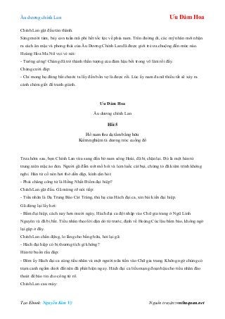 Âu dƣơng chính Lan Ưu Đàm Hoa
Tạo Ebook: Nguyễn Kim Vỹ Nguồn truyện: vnthuquan.net
Chính Lan gật đầu tán thành.
Sáng mƣời tám, bảy con tuấn mã phi hết tốc lực về phía nam. Trên đƣờng đi, các mỹ nhân mới nhận
ra cách ăn mặc và phong thái của Âu Dƣơng Chính Lan đã đƣợc giới trẻ ƣa chuộng đến mức nào.
Hoàng Hoa Ma Nữ vui vẻ nói:
- Tƣớng công! Chàng đã trở thành thần tƣợng của đám hậu bối trong võ lâm rồi đấy.
Chàng cƣời đáp:
- Chỉ mong họ đừng bắt chƣớc ta lấy đến bốn vợ là đƣợc rồi. Lúc ấy nam đa nữ thiểu tất sẽ xảy ra
cảnh chém giết để tranh giành.
Ưu Đàm Hoa
Âu dƣơng chính Lan
Hồi 5
Hồ nam thu dạ tầm bằng hữu
Kiểm nghiệm tà dƣơng tróc cuồng đồ
Trƣa hôm sau, bọn Chính Lan vừa sang đến bờ nam sông Hoài, đã bị chặn lại. Đó là một hán tử
trung niên mặc áo đen. Ngƣời gã đẫm ƣớt mồ hôi và lem luốc cát bụi, chứng tỏ đã kiêm trình không
nghỉ. Hán tử cố nén hơi thở dồn dập, kính cẩn hỏi:
- Phải chăng công tử là Hồng Nhất Điểm đại hiệp?
Chính Lan gật đầu. Gã mừng rỡ nói tiếp:
- Tiểu nhân là Dạ Trung Báo Cát Tráng, thủ hạ của Hách đại ca, xin bái kiến đại hiệp.
Gã dừng lại lấy hơi:
- Bẩm đại hiệp, cách nay hơn mƣời ngày, Hách đại ca đột nhập vào Chữ gia trang ở Ngũ Linh
Nguyên và đã bị bắt. Tiểu nhân theo lời dặn dò từ trƣớc, định về Hoàng Cúc lâu bẩm báo, không ngờ
lại gặp ở đây.
Chính Lan chấn động, lo lắng cho bằng hữu, hỏi lại gã:
- Hách đại hiệp có bị thƣơng tích gì không?
Hán tử buồn rầu đáp:
- Đêm ấy Hách đại ca cùng tiểu nhân và một ngƣời nữa tiến vào Chữ gia trang. Không ngờ chúng có
trạm canh ngầm dƣới đất nên đã phát hiện ngay. Hách đại ca liều mạng đoạn hậu cho tiểu nhân đào
thoát để báo tin cho công tử rõ.
Chính Lan cau mày:
 