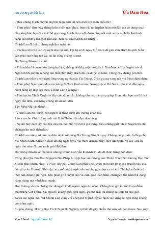 Âu dƣơng chính Lan Ưu Đàm Hoa
Tạo Ebook: Nguyễn Kim Vỹ Nguồn truyện: vnthuquan.net
- Phải chăng Hách huynh đã phát hiện quái sự nên mới tìm cách điều tra?
- Thƣa phải! Sau mấy tháng kiên nhẫn mai phục, bọn tiểu nhân phát hiện một lão già có dung mạo
rất giống bức họa đi vào Chữ gia trang. Hách đại ca đã đoán rằng nốt ruồi son kia chỉ là thủ thuật
đánh lạc hƣớng của giới hắc đạo, nên đã quyết định đột nhập.
Chính Lan đã hiểu, chàng nghiêm nghị nói:
- Các hạ cứ tìm quán trọ nghỉ cho lại sức. Tại hạ sẽ đi ngay Hồ Nam để giải cứu Hách huynh. Nếu
cần phải san bằng nơi ấy, tại hạ cũng chẳng từ nan.
Dạ Trung Báo mỉm cƣời:
- Tiểu nhân đã quen bôn ba ngàn dặm, chẳng hề thấy mệt mỏi gì cả. Xin đƣợc theo công tử trở về
Ngũ Linh Nguyên. Không tận mắt nhìn thấy Hách đại ca đƣợc an toàn, Tráng này chẳng yên tâm.
Chính Lan thầm khen ngợi lòng trung nghĩa của Cát Tráng. Chàng quay sang nói với Hỏa chân nhân:
- Thúc phụ! Xin ngƣời đƣa các nàng đi Nam Kinh trƣớc. Xong việc ở Hồ Nam, tiểu tế sẽ đến ngay.
Năm nàng ấp úng đòi theo, Chính Lan bác ngay:
- Thủ hạ của Thiết Xuyên ở đấy còn rất nhiều, không cần các nàng trợ giúp. Hơn nữa, bọn ta sẽ đi cả
ngày lẫn đêm, các nàng chẳng kham nổi đâu.
Tây Môn Nhỉ tán thành:
- Chính Lan nói đúng, bọn ngƣơi đi theo cũng chỉ vƣớng chân tay.
Lão trao cho Chính Lan một trái Đảo Thiên thần đạn đen bóng:
- Ngƣơi hãy cầm lấy bảo bối này mà đối phó với Chữ gia trang. Nếu chúng giết Thiết Xuyên thì cho
chúng nếm mùi thần đạn.
Chính Lan mừng rỡ cảm tạ chân nhân rồi cùng Dạ Trung Báo đi ngay. Chàng nóng ruột, lo lắng cho
Vô Nhân Kiếm Khách nên đi không ngơi nghỉ, vài trăm dặm lại thay một lần ngựa. Vì vậy, chiều
ngày thứ năm đã qua ranh giới Hồ Nam.
Dạ Trung Báo lộ vẻ mệt mỏi nhƣng Chính Lan vẫn thản nhiên, dù đã thức trắng bốn đêm.
Công phu Qui Tức Bảo Nguyên Đại Pháp là tuyệt học vô thƣợng của Thiên Trúc, đến Hoàng Hạc Tú
Sĩ còn phải khâm phục. Vì vậy, ông bắt Chính Lan phải khổ luyện môn tâm pháp gia truyền này của
dòng họ Âu Dƣơng. Nhờ vậy, tuy suốt ngày ngồi trên mình ngựa thực ra cơ thể Chính Lan luôn có
một nửa đƣợc nghỉ ngơi. Khi phong bế huyệt đạo và cảm giác toàn thân, chàng có thể nằm bất động
hàng tháng mà vẫn khoẻ mạnh.
Dọc đƣờng vẫn có những lúc dừng chân để ngƣời ngựa ăn uống. Chẳng bao giờ Chính Lan nhắm
mắt trƣớc Cát Tráng. Gã ngủ rồi chàng mới nghỉ ngơi, gã mở mắt thì chàng đã thức tự bao giờ.
Kể cả lúc nghỉ, đôi mắt Chính Lan cũng chỉ khép hờ. Ngƣời ngoài nhìn vào cũng sẽ nghĩ rằng chàng
còn chƣa nghỉ.
Sƣ phụ chàng, Hoàng Hạc Tú Sĩ Ngũ Di Nghiệp, tự biết đã gây nhiều thù oán với bọn tà ma. Sau này
 