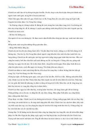 Âu dƣơng chính Lan Ưu Đàm Hoa
Tạo Ebook: Nguyễn Kim Vỹ Nguồn truyện: vnthuquan.net
Chính Lan xuất đạo sẽ bị chúng trút giận lên đầu. Do đó, ông ra sức đào luyện chàng trở thành một
ngƣời luôn cảnh giác, trong bất cứ hoàn cảnh nào.
Thêm bốn ngày đêm nữa trôi qua, Chính Lan và Dạ Trung Báo chỉ còn cách vùng nói Ngũ Linh
Nguyên hơn trăm dặm. Cát Tráng bảo chàng:
- Âu Dƣơng công tử, chúng ta phải đi đƣờng tắt mới mong bảo toàn đƣợc tung tích. Con đƣờng mé
hữu này cũng rộng rãi, dễ đi, nhƣng vì xuyên qua những cánh rừng đầy hổ, báo nên ít ngƣời qua lại.
Chính Lan mỉm cƣời:
- Hổ báo thì không sao.
Hai ngƣời rẽ vào con đƣờng ấy. Đi đƣợc mƣời dặm đã đến khu rừng già rậm rạp, xanh tƣơi nhờ mƣa
hạ.
Bỗng trƣớc mặt vang lên những tiếng quát nhƣ sấm:
- Hồng Nhất Điểm đứng lại.
Chính câu nói kia đã cứu chàng thoát chết. Trừ phi đƣợc báo trƣớc, chẳng ai có thể biết chàng sẽ đi
đƣờng này. Vừa lúc ấy, Dạ Trung Báo nhoài ngƣời vung hữu thủ cắm mũi tiểu đao xanh biếc vào
lƣng chàng. Chính Lan đã cảnh giác nên kịp rạp mình xuống lƣng ngựa tránh đòn ám toán. Dẫu sao
cũng hơi muộn, lƣỡi đao tẩm độc rạch một đƣờng nơi bả vai lƣng trái. Chàng chéo tay giáng một
chƣởng vào ngực tên đê tiện. Gã rú lên thảm thiết, văng khỏi mình ngựa. Đám phục binh đã ùa ra
chặn kín phía trƣớc, cách đầu ngựa vài trƣợng. Tất nhiên phía sau cũng có.
Chính Lan nhận ra trƣớc mặt đông đến ba, bốn chục tên cung thủ, và đƣợc thống lĩnh bởi bốn gã
trong Tây Vực Bát Hung của Đào Hoa cung.
Chàng lại nghe vết thƣơng ngứa ngáy, cảm giác tê dại lan dần, biết là có độc. Không một phút chần
chừ, Chính Lan rút trái Đảo Thiên thần đạn, bấm mạnh vào nốt lồi trên đỉnh rồi ném liền. Thần đạn
rơi vào giữa đội hình đối phƣơng và phát ra tiếng nổ long trời lở đất. Máu thịt, cát đá văng tung toé,
khói bụi mịt mù và vang dậy tiếng rên la thảm khốc.
Chính Lan thúc ngựa lao đến nhƣ bay, trƣờng kiếm lăm lăm, sẵn sàng chém giết để mở đƣờng.
Nhƣng không còn ai đủ sức và dũng khí để cản chân chàng. Đám phục binh phía sau cũng khiếp
đảm, chẳng dám đuổi theo.
Chạy đƣợc vài dặm, Chính Lan rẽ vào đƣờng mòn bên trái. Chàng xuống ngựa đuổi cho nó chạy tiếp
vào rừng, còn mình thì trở ra, đi sang cánh rừng phía đối diện. Chính Lan vào sâu hơn dặm, thấy một
cây thiết mộc rậm rạp, cao lớn chạng ba rộng rãi kín đáo liền tung mình lên trên ấy. Chàng uống vội
ba viên linh đan vội rồi vận khí trục độc.
Hoàng Hạc Tú Sĩ không muốn đem một thân công lực hùng hậu vào lòng đất, nên đã kiên nhẫn dùng
phép Án Ma Hóa Nguyên đại pháp, ngày ngày xoa bóp huyệt đạo, truyền chân khí cho Chính Lan.
Trong suốt hơn mƣời một năm trời. Ông đã dồn đƣợc ba mƣơi năm tu vi cho vào cơ thể Chính Lan.
 