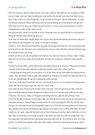 Âu dƣơng chính Lan Ưu Đàm Hoa
Tạo Ebook: Nguyễn Kim Vỹ Nguồn truyện: vnthuquan.net
Nhờ vậy, hiện nay, chàng có đến hơn bốn mƣơi năm công lực. Bản lãnh còn cao siêu hơn tú sĩ thời
trai trẻ. Cũng vì thế mà Chính Lan đã luyện xong lớp thứ bảy của pho nội công Thái Chân Cƣơng
Khí. Trong võ lâm, ít ai biết Hoàng Hạc Tú Sĩ xuất thân tứ Đạo giáo. Ngũ Di Nghiệp học võ công
của đạo gia, nhƣng lại sống và hành hiệp theo tôn chỉ của Khổng giáo nên không hề mặc đạo bào.
Nhờ công ơn tài bồi của ân sƣ, Chính Lan mới có một tu vi vƣợt xa tuổi tác nhƣ hiện nay. Do đó,
chàng đủ sức trục hết kỳ độc ra khỏi cơ thể.
Sau gần canh giờ, Chính Lan mở mắt xả công. Chàng nhíu mày suy nghĩ khá lâu và quyết định lên
đƣờng đi Chữ gia trang chứ không quay lại.
Chắc chắn Vô Nhân Kiếm Khách Hách Thiết Xuyên đã bị bắt nên đối phƣơng mới biết họ Hách có
một thủ hạ tên Dạ Trung Báo Cát Tráng, và cho ngƣời giả dạng.
Chính Lan xem Thiết Xuyên là bằng hữu của mình nên không thể không cứu. Còn nhƣ gã đã bị giết
thì chàng sẽ báo thù. Hơn nữa, việc cao thủ Đào Hoa cung có mặt ở Hồ Nam chứng tỏ Chữ gia trang
đã trở thành kẻ địch của chàng.
Chính Lan mở tay nải, lấy lƣơng khô ăn cho thật no, tìm suối nƣớc tắm rửa rồi thay y phục. Chàng
thầm cám ơn Chu Thục Nghi đã bắt mình phải đem theo bộ trƣờng bào xanh thẳm bằng gấm Hồ
Châu.
Trƣờng An đại mỹ nhân ỷ mình là biểu muội nên nhõng nhẽo hơn ba nàng kia. Nàng quen cảnh giàu
sang nên muốn trƣợng phu mình đƣợc hƣởng thụ nhƣ bao ngƣời khác. Thục Nghi bảo:
- Tƣớng công nói rằng giá trị của con ngƣời là ở cái tâm thiện lƣơng, nhân phẩm chứ không phải do
y phục. Vậy thì chàng có mặc áo gấm cũng chẳng hề gì. Trong khi bọn thiếp châu ngọc phủ thân, lụa
là che gót, chàng khiêm tốn quá chỉ e không hợp cảnh, hợp tình.
Chính Lan sở đắc đạo Trung Dung nên mỉm cƣời không tranh cãi, vui vẻ mang theo những gì nàng
muốn. Bậc đại trí chẳng bao giờ nên tranh cãi với mỹ nhân.
Ngay chiều hôm ấy Chính Lan đã có mặt ở trấn Vọng Sơn, cách Chữ gia trang ba dặm. Trấn này
nằm ở mé đông vùng núi Ngũ Linh Nguyên. Chính Lan ghé vào một tửu quán ở đầu tây của trấn
Vọng Sơn. Từ nơi này, chàng có thể ngắm cảnh hoàng hôn trên quần thể núi non hùng vĩ kia.
Trƣớc lúc đến đây, chàng đã vào một tiệm trong trấn, nhờ lão thợ cạo sửa sang bộ râu lởm chởm của
chín ngày dong ruổi. Chàng không cạo sạch mà chỉ tỉa tót cho gọn gàng lại. Nhờ vậy, bộ râu mép,
râu quai nón xanh rậm kia đã biến chàng thành ngƣời xa lạ. Hơn nữa, cách trang phục của Chính Lan
đã trở thành truyền thuyết nên chẳng ai ngờ rằng hán tử áo gấm này lại là Hồng Nhất Điểm thƣ sinh.
Chính Lan vào quán, chọn một bàn dƣới mái tây hiên. Chàng quan sát thực khách, thầm tức cƣời khi
thấy ngay cả nơi hoang vu này cũng có ngƣời ái mộ mình. Quả thực là có đến ba chàng kiếm sĩ trẻ
tuổi đang ngồi một mình một bàn, phong thái ung dung, nhàn nhã, áo vải, mũ học trò đen, có cả tráp
gỗ nhỏ. Cả ba đều trang nghiêm, trầm mặc, nhìn về phía cuối trời tây, thỉnh thoảng lại mỉm cƣời bí
 