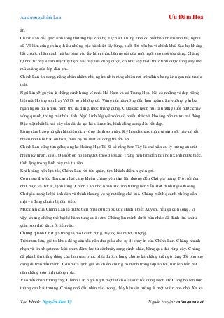 Âu dƣơng chính Lan Ưu Đàm Hoa
Tạo Ebook: Nguyễn Kim Vỹ Nguồn truyện: vnthuquan.net
ẩn.
Chính Lan bất giác sinh lòng thƣơng hại cho họ. Lịch sử Trung Hoa có biết bao nhiêu anh tài, nghĩa
sĩ. Võ lâm cũng chẳng thiếu những bậc hào kiệt lẫy lừng, suốt đời bôn ba vì chính khí. Sao họ không
bắt chƣớc nhân cách mà lại bám víu lấy hình thức bên ngoài của một ngôi sao mới tỏa sáng. Chàng
tự nhủ từ nay sẽ ăn mặc tùy tiện, vải hay lụa cũng đƣợc, có nhƣ vậy mới thức tỉnh đƣợc lòng say mê
mù quáng của lớp đàn em.
Chính Lan ăn xong, nâng chén nhâm nhi, ngắm nhìn ráng chiều rơi trên đỉnh ba ngàn ngọn núi trƣớc
mặt.
Ngũ Linh Nguyên là thắng cảnh hùng vĩ nhất Hồ Nam và cả Trung Hoa. Nó có những vẻ đẹp riêng
biệt mà Hoàng sơn hay Võ Di sơn không có. Vùng núi này rộng đến hơn ngàn dặm vuông, gần ba
ngàn ngọn núi nhọn, hình thù đa dạng, mọc thẳng đứng. Giữa các ngọn núi là những suối nƣớc chảy
vòng quanh, trong mát hữu tình. Ngũ Linh Nguyên còn có nhiều thác và khoảng bốn mƣơi hai động.
Đặc biệt nhất là hai cây cầu đá do tạo hóa làm nên, hình dáng cong đều rất đẹp.
Rừng rậm bao phủ gần hết diện tích vùng danh sơn này. Kỳ hoa dị thảo, thú quí sinh sôi nảy nở rất
nhiều nhờ khí hậu ôn hòa, mùa hạ thì mát và đông thì ấm áp.
Chính Lan cũng từng đƣợc nghe Hoàng Hạc Tú Sĩ kể rằng Sơn Tây là chốn ẩn cƣ lý tƣởng của rất
nhiều kỳ nhân, dị sĩ. Đa số bọn họ là ngƣời theo đạo Lão Trang nên tìm đến nơi non xanh nƣớc biếc,
tĩnh lặng trong lành này mà tu tiên.
Khi hoàng hôn lịm tắt, Chính Lan rời tửu quán, tìm khách điếm nghỉ ngơi.
Cơn mƣa thu lúc đầu canh hai càng khiến chàng yên tâm lên đƣờng đến Chữ gia trang. Trời tối đen
nhƣ mực và ƣớt át, lạnh lùng. Chính Lan nhờ nhãn lực tinh tƣờng nên vẫn lƣớt đi nhƣ gió thoảng.
Chữ gia trang le lói ánh đèn và thỉnh thoảng vọng ra tiếng chó sủa. Chàng biết họ canh phòng cẩn
mật và đang chuẩn bị đón tiếp.
Mục đích của Chính Lan là trƣớc tiên phải cứu cho đƣợc Hách Thiết Xuyên, nếu gã còn sống. Vì
vậy, chàng không thể bại lộ hành tung quá sớm. Chàng lăn mình dƣới bùn nhão để đánh lừa khứu
giác bọn chó săn, rồi tiến vào.
Chung quanh Chữ gia trang là một cánh rừng dày độ hai mƣơi trƣợng.
Trời mƣa lớn, gió to khua động cành lá nên che giấu cho sự di chuyển của Chính Lan. Chàng nhanh
nhẹn và linh họat nhƣ loài chim đêm, lao từ cànhnày sang cành khác, băng qua dải rừng cây. Chàng
đã phát hiện tiếng động của bọn mai phục phía dƣới, nhƣng chúng lại chẳng thể ngờ rằng đối phƣơng
đang đi trên đầu mình. Cơn mƣa lạnh giá đã khiến chúng co mình trong lớp áo tơi, run lên bần bật
nên chẳng còn tinh tƣờng nữa.
Vào đến chân tƣờng xây, Chính Lan nghỉ ngơi một lát cho lại sức rồi dùng Bích Hổ Công bò lên bức
tƣờng cao hai trƣợng. Chàng nhô đầu nhìn vào trong, thấy bên kia tƣờng là một vƣờn hoa nhỏ. Xa xa
 