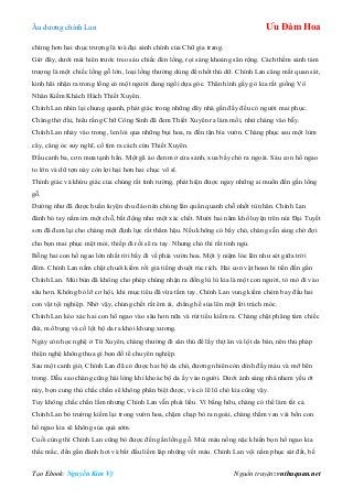 Âu dƣơng chính Lan Ưu Đàm Hoa
Tạo Ebook: Nguyễn Kim Vỹ Nguồn truyện: vnthuquan.net
chừng hơn hai chục trƣợng là toà đại sảnh chính của Chữ gia trang.
Giờ đây, dƣới mái hiên trƣớc treo sáu chiếc đèn lồng, rọi sáng khoảng sân rộng. Cách thềm sảnh tám
trƣợng là một chiếc lồng gỗ lớn, loại lồng thƣờng dùng để nhốt thú dữ. Chính Lan căng mắt quan sát,
kinh hãi nhận ra trong lồng có một ngƣời đang ngồi dựa góc. Thân hình gầy gò kia rất giống Vô
Nhân Kiếm Khách Hách Thiết Xuyên.
Chính Lan nhìn lại chung quanh, phát giác trong những dãy nhà gần đấy đều có ngƣời mai phục.
Chàng thở dài, hiểu rằng Chữ Công Sinh đã đem Thiết Xuyên ra làm mồi, nhử chàng vào bẫy.
Chính Lan nhảy vào trong, len lỏi qua những bụi hoa, ra đến tận bìa vƣờn. Chàng phục sau một lùm
cây, căng óc suy nghĩ, cố tìm ra cách cứu Thiết Xuyên.
Đầu canh ba, cơn mƣa tạnh hẳn. Một gã áo đen mở cửa sảnh, xua bầy chó ra ngoài. Sáu con hổ ngao
to lớn và dữ tợn này còn lợi hại hơn hai chục võ sĩ.
Thính giác và khứu giác của chúng rất tinh tƣờng, phát hiện đƣợc ngay những ai muốn đến gần lồng
gỗ.
Dƣờng nhƣ đã đƣợc huấn luyện chu đáo nên chúng lẩn quẩn quanh chỗ nhốt tù nhân. Chính Lan
đành bó tay nằm im một chỗ, bất động nhƣ một xác chết. Mƣời hai năm khổ luyện trên núi Đại Tuyết
sơn đã đem lại cho chàng một định lực rất thâm hậu. Nếu không có bầy chó, chàng sẵn sàng chờ đợi
cho bọn mai phục mệt mỏi, thiếp đi rồi sẽ ra tay. Nhƣng chó thì rất tỉnh ngủ.
Bỗng hai con hổ ngao lớn nhất rời bầy đi về phía vƣờn hoa. Một ý niệm lóe lên nhƣ sét giữa trời
đêm. Chính Lan nắm chặt chuôi kiếm rồi giả tiếng chuột rúc rích. Hai con vật hoan hỉ tiến đến gần
Chính Lan. Mùi bùn đã không cho phép chúng nhận ra đống lù lù kia là một con ngƣời, tò mò đi vào
sâu hơn. Không bỏ lỡ cơ hội, khi mục tiêu đã vừa tầm tay, Chính Lan vung kiếm chém bay đầu hai
con vật tội nghiệp. Nhờ vậy, chúng chết rất êm ái, chẳng hề sủa lên một lời trách móc.
Chính Lan kéo xác hai con hổ ngao vào sâu hơn nữa và rút tiểu kiếm ra. Chàng chặt phăng tám chiếc
đùi, mổ bụng và cố lột bộ da ra khỏi khung xƣơng.
Ngày còn học nghệ ở Tứ Xuyên, chàng thƣờng đi săn thú để lấy thịt ăn và lột da bán, nên thủ pháp
thiện nghệ không thua gì bọn đồ tể chuyên nghiệp.
Sau một canh giờ, Chính Lan đã có đƣợc hai bộ da chó, đƣơng nhiên còn dính đầy máu và mỡ bên
trong. Dẫu sao chàng cũng hài lòng khi khoác bộ da ấy vào ngƣời. Dƣới ánh sáng nhá nhem yếu ớt
này, bọn cung thủ chắc chắn sẽ không phân biệt đƣợc, và có lẽ lũ chó kia cũng vậy.
Tuy không chắc chắn lắm nhƣng Chính Lan vẫn phải liều. Vì bằng hữu, chàng có thể làm tất cả.
Chính Lan bỏ trƣờng kiếm lại trong vƣờn hoa, chậm chạp bò ra ngoài, chàng thầm van vái bốn con
hổ ngao kia sẽ không sủa quá sớm.
Cuối cùng thì Chính Lan cũng bò đƣợc đến gần lồng gỗ. Mùi máu nồng nặc khiến bọn hổ ngao kia
thắc mắc, đến gần đánh hơi và bắt đầu liếm láp những vết máu. Chính Lan vội nằm phục sát đất, bế
 