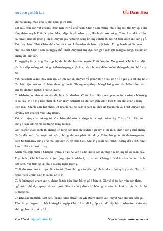 Âu dƣơng chính Lan Ưu Đàm Hoa
Tạo Ebook: Nguyễn Kim Vỹ Nguồn truyện: vnthuquan.net
khí bất động, mặc cho lũ chó làm gì thì làm.
Lát sau, bốn con vật chê mùi bùn nên trở về chỗ nằm. Chính Lan mừng nhƣ sống lại, thò tay qua khe
lồng thăm mạch Thiết Xuyên. Mạch đập rất yếu nhƣng họ Hách vẫn còn sống. Chính Lan điểm liền
ba huyệt đạo, đề phòng Thiết Xuyên gây ra tiếng động không cần thiết, rồi rút tiểu kiếm cắt song gỗ.
Với bảy thành Thái Chân khí công và thanh kiếm nhỏ sắc bén tuyệt luân. Từng thanh gỗ đứt ngọt
nhƣ đậu hũ. Chính Lan cắt ngay chỗ Thiết Xuyên đang dựa nên gã ngã ngửa ra ngoài lồng. Tất nhiên
chàng đã chờ sẵn.
Trong giây lát, chàng đã chụp bộ da chó thứ hai vào ngƣời Thiết Xuyên. Xong xuôi, Chính Lan đặt
gã nằm sấp xuống, rồi dùng tả thủ nâng ngực gã lên, mặc cho tay chân buông thỏng nhƣ tƣ thế đang
bò.
Với hai chân và một tay còn lại, Chính Lan di chuyển về phía vƣờn hoa. Bọn hổ ngao kia dƣờng nhƣ
đã phát hiện quái sự nên bám theo ngửi mãi. Nhƣng may thay chúng không sủa mà chỉ lo liếm máu
của bộ da trên ngƣời Thiết Xuyên.
Chính bốn con chó tò mò kia đã che chắn cho bọn Chính Lan. Đám mai phục nhìn ra cũng chỉ tƣởng
là cả bầy chó đang kéo nhau đi. Còn may hơn nữa là khi đến gần vƣờn hoa thì lũ chó chán không
theo nữa. Chính Lan thở phào, lột nhanh hai bộ da hôi hám ra khỏi cơ thể mình và Thiết Xuyên rồi
lấy dây cột chặt gã vào lƣng mình.
Với sức nặng của một ngƣời nữa chẳng thể nào ra bằng cách chuyền trên cây. Chàng đánh liều sử
dụng đọan đƣờng rải sỏi trắng rộng rãi kia.
Giờ đã gần cuối canh tƣ, chàng tin rằng bọn mai phục đều ngủ say. Hơn nữa, khinh công của chàng
đã đạt đến mức đạp tuyết vô ngấn, chúng khó mà phát hiện đƣợc. Dẫu chúng có biết thì trong màn
đêm tối tăm này cũng khó mà tập kích trúng mục tiêu. Khoảng cách hai mƣơi trƣợng đối với Chính
Lan chỉ là vài bƣớc nhảy.
Xuân rồi, gặp nhau ở Chu gia trang, Thiết Xuyên đã nói rõ là con đƣờng này không hề có cạm bẫy.
Tuy nhiên, Chính Lan vẫn thận trọng, vận hết nhãn lực quan sát. Chàng lƣớt đi êm ái còn hơn cánh
dơi đêm, vài trƣợng lại phục xuống nghe ngóng.
Có lẽ do cơn mƣa thu lạnh lẽo lúc tối đã ru chúng vào giấc ngủ, hoặc do chúng quá ỷ y vào đàn hổ
ngao, nên Chính Lan thoát ra an toàn.
Cuối đƣờng có chạm canh, chính là tòa tiểu đình bằng gỗ ở bên tả. Gã võ sĩ áo đen vẫn còn thức,
ngồi trên ghế dựa, quay mặt ra ngoài. Gã chỉ chú ý đến kẻ ở bên ngoài vào nên không ngờ tử thần lại
từ trong ra.
Chính Lan âm thầm lƣớt đến, xạ một đạo Huyết Tuyến Điểm Hồng vào huyệt Não Hộ sau đầu gã.
Tên hắc y rùng mình chết không kịp ngáp. Chính Lan đã kịp ập vào, đỡ lấy thân hình mềm nhũn kia,
không cho rơi xuống đất.
 