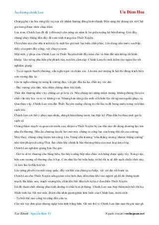 Âu dƣơng chính Lan Ưu Đàm Hoa
Tạo Ebook: Nguyễn Kim Vỹ Nguồn truyện: vnthuquan.net
Chàng ghé vào bìa rừng lấy tay nải rồi nhắm hƣớng đông lƣớt nhanh. Đến sáng thì chàng rời xa Chữ
gia trang đƣợc năm chục dặm.
Lúc trƣa, Chính Lan đã để ý đến một căn nông xá nằm lẻ loi giữa ruộng kê bên đƣờng. Giờ đây,
chàng chạy thẳng đến đây để xem tình trạng của Thiết Xuyên.
Chủ nhân của căn nhà tranh này là một lão già tuổi lục tuần chất phác. Lão đang nấu nƣớc sau bếp,
thấy có ngƣời đẩy cổng, vội chạy ra xem.
Mặt mũi, y phục của Chính Lan và Thiết Xuyên dính đầy máu chó và bùn đất nên trông rất kinh
khiếp. Lão nông phu hồn phi phách tán, run lên cầm cập. Chính Lan chỉ mũi kiếm vào ngựa lão rồi
nghiêm giọng:
- Ta có ngƣời bạn bị thƣơng, cần nghỉ ngơi và chăm sóc. Lão mà mở miệng là hét thì đừng trách bổn
sơn vƣơng độc ác.
Lão ta nghe chàng tự xƣng là cƣờng đạo, vội gật đầu lia lịa, chắt tay vái dài:
- Đại vƣơng yên tâm, tiểu nhân chẳng dám trái lệnh.
Thói đời thƣờng nhƣ vậy, chẳng có gì là lạ cả. Nếu chàng nói năng mềm mỏng, không chừng lão còn
chất vấn này kia và tỏ vẻ không vui. Nhƣng bản năng cầu sinh sẽ khiến lão rất ngoan ngoãn phục vụ.
Quả thực vậy, Chính Lan vừa đặt Thiết Xuyên xuống chóng tre thì lão ta đã bƣng nƣớc nóng và khăn
sạch lên.
Chính Lan cởi hết y phục nạn nhân, dùng khăn nhúng nƣớc lau thật kỹ. Phải đến ba thau mới gọi là
sạch sẽ.
Chàng thăm mạch và quan sát trƣớc sau, nhận ra Thiết Xuyên bị cao thủ nào đó dùng chƣởng lực âm
nhu đả thƣơng. Dấu ấn chƣởng ấn chỉ hơi mờ mờ, chứng tỏ công lực của hung thủ rất cao cƣờng.
May thay, chàng cũng luyện âm công. Lão Trang chủ trƣơng “nhu thắng cƣơng, nhƣợc thắng cƣờng”
nên tâm pháp nội công Thái Âm chân khí chính là bậc thƣợng thừa của mọi loại âm công.
Chính Lan nghiêm giọng bảo lão già:
- Giờ ta sẽ trị thƣơng cho bằng hữu, lão hãy xuống bếp nấu cháo và không đƣợc quấy rầy. Xong việc,
bổn sơn vƣơng sẽ thƣởng cho ít bạc. Còn nhƣ lão bỏ trốn hoặc tri hô thì ta sẽ đốt sạch chiếc chòi này,
và kéo lâu là đến hỏi tội.
Lão nông phu bị tia mắt sáng quắc, đầy sát khí của chàng uy hiếp, vội vái dài rồi bƣớc ra.
Chính Lan cho Thiết Xuyên uống năm viên linh đan, dồn chân khí vào ngƣời gã để đả thông kinh
mạch. Ba khắc sau, mạch vƣợng lên, chân khí bắt đầu tích tụ lại ở đan điền Thiết Xuyên.
Gã đã thoát chết nhƣng phải tịnh dƣỡng ít nhất là một tháng. Chính Lan xoa bóp thêm một hồi thì họ
Hách tỉnh lại. Gã mở mắt, chăm chú nhìn gƣơng mặt lem luốc của Chính Lan, mỉm cƣời:
- Ta biết thế nào công tử cũng đến cứu ta.
Câu nói tuy đơn giản nhƣng ngập tràn tình bằng hữu. Gã nói thế vì Chính Lan lâm nạn thì giá nào gã
 