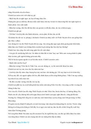 Âu dƣơng chính Lan Ưu Đàm Hoa
Tạo Ebook: Nguyễn Kim Vỹ Nguồn truyện: vnthuquan.net
cũng liều mình cứu cho đƣợc.
Chính Lan mỉm cƣời xiết chặt tay gã:
- Hách huynh cứ nghỉ ngơi, tại hạ sẽ bƣng cháo lên.
Nhƣng lão già sợ chết kia đã mau mắn xuất hiện, trên tay là một tô cháo nóng bốc hơi nghi ngút và
thơm phức. Lão cƣời nịnh:
- Bẩm đại vƣơng, tiểu lão đã làm thịt con gà mái tơ để nấu cháo, ăn vào sẽ khoẻ ngay.
Chính Lan gật gù:
- Tối lắm! Lão hãy đút cho bệnh nhân ăn, còn ta phải đi tắm rửa cái đã.
Tất nhiên lão rất vui vẻ, phụng ý thi hành. Chính Lan nháy mắt với Thiết Xuyên rồi ra sau giếng tắm
gội, thay y phục.
Lúc chàng trở vào thì Thiết Xuyên đã ăn xong. Lão nông phu ngơ ngác nhìn gƣơng mặt hiền lành,
nhân hậu của Chính Lan, không hiểu có phải là gã cƣờng đạo lúc nãy hay không?
Chính Lan vận công cho mắt sáng quắc lên rồi cƣời nhạt:
- Lão già rồi mà không biết câu “tri nhân tri diện bất tri tâm” hay sao? Bổn sơn vƣơng chính là phật
diện xà tâm, giết ngƣời không gớm máu đây.
Thế là lão lại ngoan ngoãn và sợ hãi nhƣ trƣớc. Chính Lan mỉm cƣời:
- Danh tính của lão là gì?
- Bẩm đại vƣơng! Tiểu lão là Trần Cửu, con cái chẳng có, vợ thì mới chết đƣợc hai năm.
Chính Lan mở tay nải, trao cho lão năm nén bạc:
- Lão hãy cầm lấy năm chục lƣợng bạc này mà làm vốn dƣỡng già. Tối nay bọn ta sẽ rời khỏi đây.
Số bạc này đối với ngƣời nghèo rất lớn, dẫu dành dụm cả đời cũng không đƣợc. Trần Cửu sụp xuống
lạy nhƣ tế sao, mếu máo nói:
- Ơn đức của đại vƣơng, tiểu lão xin tạc dạ.
Chính Lan phất tay áo, một luồng kình lực mềm mãi nâng Trần Cửu lên. Lão càng sợ hãi và càng tin
chàng là đạo tặc.
Trời vừa tối, Chính Lan đã cõng Thiết Xuyên rời nhà Trần Cửu, bƣớc nhƣ bay về hƣớng đông. Họ
Hách còn rất yếu, không thể cƣỡi ngựa đƣợc nên Chính Lan ngày nghỉ đêm đi, cõng gã đến tận
Trƣờng Sa. Chàng biết rằng chỉ có cách này mới thoát đƣợc sự truy lùng của Chữ gia trang và Đào
Hoa cung.
Ở ngoài cửa tây thành Trƣờng Sa có một tòa trang viện rộng lớn nhƣng lặng lẽ, im lìm. Trƣớc cổng
không treo bảng nên chẳng ai biết đây là cơ ngơi của một tay đạo tặc đã có thời lừng lẫy suốt bảy
trăm dặm Trƣờng giang.
Nê Long Hàn Đình Tân năm nay đã sáu mƣơi ba, bỏ nghề thủy tặc, cáo lão qui điền đƣợc hai năm.
Lão từng đƣợc Chính Lan cứu mạng nên rất vui mửng đón tiếp ân nhân.
 