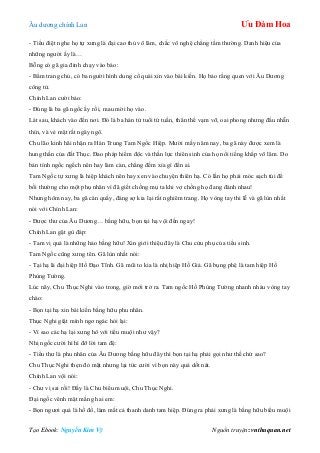 Âu dƣơng chính Lan Ưu Đàm Hoa
Tạo Ebook: Nguyễn Kim Vỹ Nguồn truyện: vnthuquan.net
- Tiểu điệt nghe họ tự xƣng là đại cao thủ võ lâm, chắc võ nghệ chẳng tầm thƣờng. Danh hiệu của
những ngƣời ấy là…
Bỗng có gã gia đinh chạy vào báo:
- Bẩm trang chủ, có ba ngƣời hình dung cổ quái xin vào bái kiến. Họ bảo rằng quen với Âu Dƣơng
công tử.
Chính Lan cƣời bảo:
- Đúng là ba gã ngốc ấy rồi, mau mời họ vào.
Lát sau, khách vào đến nơi. Đó là ba hán tử tuổi tứ tuần, thân thể vạm vỡ, oai phong nhƣng đầu nhẵn
thín, và vẻ mặt rất ngây ngô.
Chu lão kinh hãi nhận ra Hán Trung Tam Ngốc Hiệp. Mƣời mấy năm nay, ba gã này đƣợc xem là
hung thần của đất Thục. Đao pháp hiểm độc và thần lực thiên sinh của họ nổi tiếng khắp võ lâm. Do
bản tính ngốc ngếch nên hay làm càn, chẳng đếm xỉa gì đến ai.
Tam Ngốc tự xƣng là hiệp khách nên hay xen vào chuyện thiên hạ. Có lần họ phải móc sạch túi để
bồi thƣờng cho một phụ nhân vì đã giết chồng mụ ta khi vợ chồng họ đang đánh nhau!
Nhƣng hôm nay, ba gã càn quấy, đáng sợ kia lại rất nghiêm trang. Họ vòng tay thi lễ và gã lùn nhất
nói với Chính Lan:
- Đƣợc thƣ của Âu Dƣơng… bằng hữu, bọn tại hạ vội đến ngay!
Chính Lan gật gù đáp:
- Tam vị quả là những hảo bằng hữu! Xin giới thiệu đây là Chu cửu phụ của tiểu sinh.
Tam Ngốc cũng xƣng tên. Gã lùn nhất nói:
- Tại hạ là đại hiệp Hồ Đạo Tĩnh. Gã mũi to kia là nhị hiệp Hồ Giả. Gã bụng phệ là tam hiệp Hồ
Phùng Tƣờng.
Lúc nãy, Chu Thục Nghi vào trong, giờ mới trở ra. Tam ngốc Hồ Phùng Tƣờng nhanh nhảu vòng tay
chào:
- Bọn tại hạ xin bái kiến bằng hữu phu nhân.
Thục Nghi giật mình ngơ ngác hỏi lại:
- Vì sao các hạ lại xƣng hô với tiểu muội nhƣ vậy?
Nhị ngốc cƣời hì hì đỡ lời tam đệ:
- Tiểu thƣ là phu nhân của Âu Dƣơng bằng hữu đây thì bọn tại hạ phải gọi nhƣ thế chứ sao?
Chu Thục Nghi thẹn đỏ mặt nhƣng lại tức cƣời vì bọn này quá dốt nát.
Chính Lan vội nói:
- Chƣ vị sai rồi! Đấy là Chu biểu muội, Chu Thục Nghi.
Đại ngốc vênh mặt mắng hai em:
- Bọn ngƣơi quả là hồ đồ, làm mất cả thanh danh tam hiệp. Đúng ra phải xƣng là bằng hữu biểu muội
 