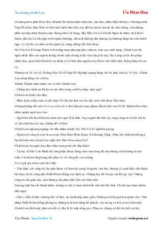 Âu dƣơng chính Lan Ưu Đàm Hoa
Tạo Ebook: Nguyễn Kim Vỹ Nguồn truyện: vnthuquan.net
Chƣởng môn phái Hoa Sơn, Khánh Hƣ chân nhân mặt tròn, râu đen, nhãn thần linh lợi. Chƣởng môn
Nga Mi phái, Đạo Huệ sƣ thái mặt lạnh nhƣ tiền, tuy đã bảy mƣơi mà da dẻ mịn màng, còn phảng
phất nét đẹp thuở thanh xuân. Bang chủ Cái bang, Đại Đầu Cái Lô Chính Ngôn là nhân vật khá bí
hiểm, đầu họ Lô lớn gấp rƣỡi ngƣời thƣờng, đôi mắt không nhỏ nhƣng lại thƣờng khép hờ nhƣ buồn
ngủ, vì vậy lão có nhìn ai thì ngƣời ấy cũng chẳng thể biết đƣợc.
Hy Văn Cƣ Sĩ Lăng Thiên Cát tƣớng mạo phƣơng phi, tuấn tú, trán cao, mắt sáng. Chính Lan đã
nghe nhắc đến con ngƣời thông minh xuất chúng, kiến văn rộng rãi này. Họ Lăng có tài thu phục
nhân tâm, quen biết hầu hết các nhân sĩ võ lâm.Sáu ngƣời này đều ở tuổi thất tuần, thân phận rất cao
cả.
Nhƣng xét về vai vế, Hoàng Hạc Tú Sĩ Ngũ Di Nghiệp ngang hàng với sƣ phụ của họ. Vì vậy, Chính
Lan cũng bằng vai với họ.
Thuần Thanh chân nhân vui vẻ hỏi Chính Lan:
- Chẳng hay lệnh sƣ đã ẩn cƣ nơi đâu trong suốt ba chục năm qua?
Chính Lan kính cẩn đáp:
- Bẩm chân nhân, tiên sƣ đã chọn Tứ Xuyên làm nơi ẩn dật, mới mất đƣợc bốn năm.
Chàng không thể nói rõ vì sợ có kẻ sẽ vì thù hận mà mạo phạm đến di thể của Tú Sĩ. Khánh Hƣ chân
nhân ngậm ngùi xen vào:
- Ngũ tiền bối thọ đến hơn trăm tuổi quả là hi hữu. Nay ngƣời đã mất, hy vọng công tử sẽ nối chí tú
sĩ, tiêu diệt bọn ác ma, chống đỡ võ lâm.
Chính Lan ngƣợng ngùng cúi đầu nhận mệnh. Hy Văn Cƣ Sĩ nghiêm giọng:
- Nghe nói công tử còn là con của Nhu Diện Phán Quan Âu Dƣơng Tùng. Dám hỏi lệnh tôn đã ngộ
hại thế nào mà công tử lại nghi cho Đào Hoa cung chủ?
Chính Lan là ngƣời kín đáo, thận trọng nên chỉ đáp khéo:
- Tại hạ về đến Côn Minh thì song thân đƣợc hàng xóm mai táng đã nửa tháng, nên không rõ nội
tình. Chỉ đoán rằng hung thủ phải có võ công rất cao cƣờng.
Cƣ sĩ gật gù, mỉm cƣời hỏi tiếp:
- Thú thực với công tử, lão phu đƣợc võ lâm tôn xƣng là ngƣời vạn bác, nhƣng có một điều vẫn thầm
hổ thẹn, đó là công phu Nhất Điểm Hồng của lệnh sƣ. Chẳng hay đó là loại ám khí gì vậy? Mong
công tử chỉ giáo cho, nếu không, lão phu chết vẫn còn thắc mắc.
Gƣơng mặt lão rất thành khẩn, chứng tỏ chỉ vì ham hiểu biết nên hỏi thế thôi. Chính Lan thản nhiên
đáp ngay:
- Chƣ vị đều là bậc trƣởng bối võ lâm, tại hạ không dám giấu. Nhƣng xin hãy giữ kín giùm cho. Thủ
pháp Nhất Điểm Hồng phóng ra những mũi kim bằng hổ phách, vào trong cơ thể sẽ tan biến mất.
Chính Lan bắt buộc phải nói dối vì đây là bí mật sống còn. Thực ra chàng có thể từ chối trả lời,
 