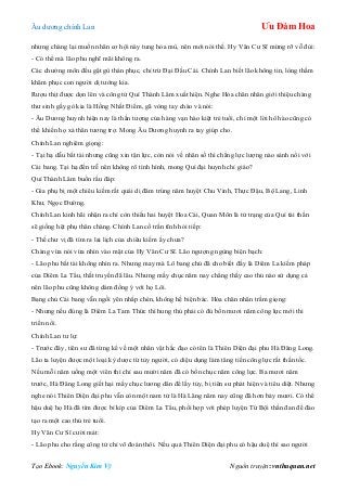 Âu dƣơng chính Lan Ưu Đàm Hoa
Tạo Ebook: Nguyễn Kim Vỹ Nguồn truyện: vnthuquan.net
nhƣng chàng lại muốn nhân cơ hội này tung hỏa mù, nên mới nói thế. Hy Văn Cƣ Sĩ mừng rỡ vỗ đùi:
- Có thể mà lão phu nghĩ mãi không ra.
Các chƣởng môn đều gật gù thán phục, chỉ trừ Đại Đầu Cái. Chính Lan biết lão không tin, lòng thầm
khâm phục con ngƣời dị tƣớng kia.
Rƣợu thịt đƣợc dọn lên và công tử Quí Thành Lâm xuất hiện. Nghe Hỏa chân nhân giới thiệu chàng
thƣ sinh gầy gò kia là Hồng Nhất Điểm, gã vòng tay chào và nói:
- Âu Dƣơng huynh hiện nay là thần tƣợng của hàng vạn hào kiệt trẻ tuổi, chỉ một lời hô hào cũng có
thể khiến họ xả thân tƣơng trợ. Mong Âu Dƣơng huynh ra tay giúp cho.
Chính Lan nghiêm giọng:
- Tại hạ dẫu bất tài nhƣng cũng xin tận lực, còn nói về nhân số thì chẳng lực lƣợng nào sánh nổi với
Cái bang. Tại hạ đến trễ nên không rõ tình hình, mong Quí đại huynh chỉ giáo?
Quí Thành Lâm buồn rầu đáp:
- Gia phụ bị một chiêu kiếm rất quái dị đâm trúng năm huyệt Chu Vinh, Thực Đậu, Bộ Lang, Linh
Khƣ, Ngọc Đƣờng.
Chính Lan kinh hãi nhận ra chỉ còn thiếu hai huyệt Hoa Cái, Quan Môn là tử trạng của Quí tài thần
sẽ giống hệt phụ thân chàng. Chính Lan cố trấn tĩnh hỏi tiếp:
- Thế chƣ vị đã tìm ra lai lịch của chiêu kiếm ấy chƣa?
Chàng vừa nói vừa nhìn vào mặt của Hy Văn Cƣ Sĩ. Lão ngƣợng ngùng biện bạch:
- Lão phu bất tài không nhìn ra. Nhƣng may mà Lô bang chủ đã cho biết đấy là Diêm La kiếm pháp
của Diêm La Tẩu, thất truyền đã lâu. Nhƣng mấy chục năm nay chẳng thấy cao thủ nào sử dụng cả
nên lão phu cũng không dám đồng ý với họ Lôi.
Bang chủ Cái bang vẫn ngồi yên nhấp chén, không hề biện bác. Hỏa chân nhân trầm giọng:
- Nhƣng nếu đúng là Diêm La Tam Thức thì hung thủ phải có đủ bốn mƣơi năm công lực mới thi
triển nổi.
Chính Lan tƣ lự:
- Trƣớc đây, tiên sƣ đã từng kể về một nhân vật hắc đạo có tên là Thiên Diện đại phu Hà Đăng Long.
Lão ta luyện đƣợc một loại kỳ dƣợc từ tủy ngƣời, có diệu dụng làm tăng tiến công lực rất thần tốc.
Nếu mỗi năm uống một viên thì chỉ sau mƣời năm đã có bốn chục năm công lực. Ba mƣơi năm
trƣớc, Hà Đăng Long giết hại mấy chục lƣơng dân để lấy tủy, bị tiên sƣ phát hiện và tiêu diệt. Nhƣng
nghe nói Thiên Diện đại phu vẫn còn một nam tử là Hà Lăng năm nay cũng đã hơn bảy mƣơi. Có thể
hậu duệ họ Hà đã tìm đƣợc bí kíp của Diêm La Tẩu, phối hợp với phép luyện Tứ Bội thần đan để đào
tạo ra một cao thủ trẻ tuổi.
Hy Văn Cƣ Sĩ cƣời mát:
- Lão phu cho rằng công tử chỉ võ đoán thôi. Nếu quả Thiên Diện đại phu có hậu duệ thì sao ngƣời
 