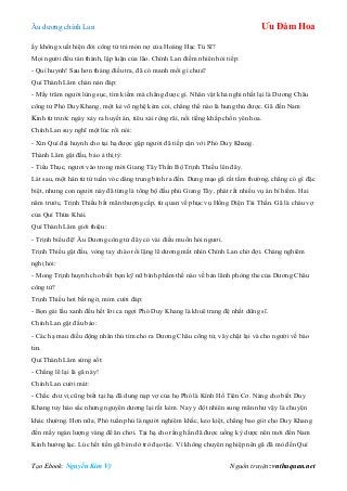 Âu dƣơng chính Lan Ưu Đàm Hoa
Tạo Ebook: Nguyễn Kim Vỹ Nguồn truyện: vnthuquan.net
ấy không xuất hiện đòi công tử trả món nợ của Hoàng Hạc Tú Sĩ?
Mọi ngƣời đều tán thành, lập luận của lão. Chính Lan điềm nhiên hỏi tiếp:
- Quí huynh! Sau hơn tháng điều tra, đã có manh mối gì chƣa?
Quí Thành Lâm chán nản đáp:
- Mấy trăm ngƣời lùng sục, tìm kiếm mà chẳng đƣợc gì. Nhân vật khả nghi nhất lại là Dƣơng Châu
công tử Phó Duy Khang, một kẻ võ nghệ kém cỏi, chẳng thể nào là hung thủ đƣợc. Gã đến Nam
Kinh từ trƣớc ngày xảy ra huyết án, tiêu xài rộng rãi, nổi tiếng khắp chốn yên hoa.
Chính Lan suy nghĩ một lúc rồi nói:
- Xin Quí đại huynh cho tại hạ đƣợc gặp ngƣời đã tiếp cận với Phó Duy Khang.
Thành Lâm gật đầu, bảo ả thị tỳ:
- Tiểu Thục, ngƣơi vào trong mời Giang Tây Thần Bộ Trịnh Thiều lên đây.
Lát sau, một hán tử tứ tuần vóc dáng trung bình ra đến. Dung mạo gã rất tầm thƣờng, chẳng có gì đặc
biệt, nhƣng con ngƣời này đã từng là tổng bộ đầu phủ Giang Tây, phát rất nhiều vụ án bí hiểm. Hai
năm trƣớc, Trịnh Thiều bất mãn thƣợng cấp, từ quan về phục vụ Hồng Diện Tài Thần. Gã là cháu vợ
của Quí Thừa Khải.
Quí Thành Lâm giới thiệu:
- Trịnh biểu đệ! Âu Dƣơng công tử đây có vài điều muốn hỏi ngƣơi.
Trịnh Thiều gật đầu, vòng tay chào rồi lặng lẽ dƣơng mắt nhìn Chính Lan chờ đợi. Chàng nghiêm
nghị hỏi:
- Mong Trịnh huynh cho biết bọn kỹ nữ bình phẩm thế nào về bản lãnh phòng the của Dƣơng Châu
công tử?
Trịnh Thiều hơi bất ngờ, mỉm cƣời đáp:
- Bọn gái lầu xanh đều hết lời ca ngợi Phó Duy Khang là khuê trang đệ nhất dũng sĩ.
Chính Lan gật đầu bảo:
- Các hạ mau điều động nhân thủ tìm cho ra Dƣơng Châu công tử, vây chặt lại và cho ngƣời về báo
tin.
Quí Thành Lâm sửng sốt:
- Chẳng lẽ lại là gã này!
Chính Lan cƣời mát:
- Chắc chƣ vị cũng biết tại hạ đã dung nạp vợ của họ Phó là Kính Hồ Tiên Cơ. Nàng cho biết Duy
Khang tuy háo sắc nhƣng nguyên dƣơng lại rất kém. Nay y đột nhiên sung mãn nhƣ vậy là chuyện
khác thƣờng. Hơn nữa, Phó tuần phủ là ngƣời nghiêm khắc, keo kiệt, chẳng bao giờ cho Duy Khang
đến mấy ngàn lƣợng vàng để ăn chơi. Tại hạ cho rằng hắn đã đƣợc uống kỳ dƣợc nên mới đến Nam
Kinh hƣởng lạc. Lúc hết tiền gã bèn dở trò đạo tặc. Vì không chuyên nghiệp nên gã đã mò đến Quí
 