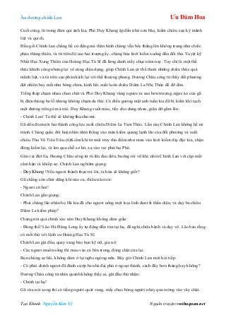 Âu dƣơng chính Lan Ưu Đàm Hoa
Tạo Ebook: Nguyễn Kim Vỹ Nguồn truyện: vnthuquan.net
Cuối cùng, từ trong đám quỉ ảnh kia, Phó Duy Khang ập đến nhƣ cơn bão, kiếm chiêu cực kỳ mãnh
liệt và quỉ dị.
Đầu gối Chính Lan chẳng hề cử động mà thân hình chàng vẫn bốc thẳng lên không trung nhƣ chiếc
pháo thăng thiên, và từ trên độ cao hai trƣợng ấy, chàng bủa lƣới kiếm xuống đầu đối thủ. Tuyệt kỹ
Nhất Hạc Xung Thiên của Hoàng Hạc Tú Sĩ đã lừng danh mấy chục năm nay. Tuy chỉ là một thế
thức khinh công nhƣng lại vô cùng diệu dụng, giúp Chính Lan có thể thoát những chiêu thức quá
mãnh liệt, và từ trên cao phản kích lại với thế thƣợng phong. Dƣơng Châu công tử thấy đối phƣơng
đột nhiên bay mất nhƣ bóng chim, kinh hãi xuất luôn chiêu Diêm La Nhị Thức để đỡ đòn.
Tiếng thép chạm nhau chan chát và Phó Duy Khang văng ngƣợc ra sau hơn trƣợng, ngực áo của gã
bị đâm thủng ba lỗ nhƣng không chạm da thịt. Có điều gƣơng mặt anh tuấn kia đã bị kiếm khí rạch
một đƣờng trên gò má trái. Duy Khang vuốt máu, tiếc cho dung nhan, giận dữ gầm lên:
- Chính Lan! Ta thề sẽ không tha cho mi.
Gã dồn đủ mƣời hai thành công lực xuất chiêu Diêm La Tam Thức. Lần này Chính Lan không hề né
tránh. Chàng quắc đôi huệ nhãn nhìn thẳng vào màn kiếm quang lạnh lẽo của đối phƣơng và xuất
chiêu Thu Vũ Tiêu Tiêu.(6)Kiếm khí từ mũi trủy thủ điểm nhƣ mƣa vào lƣới kiếm dày đặc kia, chặn
đứng kiếm lại, và len qua chỗ sơ hở, xạ vào vai phải họ Phó.
Gân vai đứt lìa, Dƣơng Châu công tử rú lên đau đớn, buông rơi vũ khí, nhìn Chính Lan với cặp mắt
căm hận và khiếp sợ. Chính Lan nghiêm giọng:
- Duy Khang! Nếu ngƣơi thành thực trả lời, ta hứa sẽ không giết?
Gã chẳng còn chút dũng khí nào cả, thiểu não nói:
- Ngƣơi cứ hỏi!
Chính Lan gằn giọng:
- Phải chăng lão nhân họ Hà kia đã cho ngƣơi uống một loại linh đan rất thần diệu, và dạy ba chiêu
Diêm La kiếm pháp?
Chàng nói quá chính xác nên Duy Khang không dám giấu:
- Đúng thế! Lão Hà Đăng Long ấy tự động đến tìm tại hạ, đề nghị chữa bệnh và dạy võ. Lão bảo rằng
có mối thù với lệnh sƣ Hoàng Hạc Tú Sĩ.
Chính Lan gật đầu, quay sang bảo bọn kỹ nữ, gia nô:
- Các ngƣơi muốn sống thì mau vào cả bên trong, đóng chặt cửa lại.
Bọn chúng sợ hãi, không dám ở lại nghe ngóng nữa. Bây giờ Chính Lan mới hỏi tiếp:
- Có phải chính ngƣơi đã đánh cƣớp ba nhà đại phú ở ngoại thành, cách đây hơn tháng hay không?
Dƣơng Châu công tử nhìn quanh không thấy ai, gật đầu thú nhận:
- Chính tại hạ!
Gã vừa nói xong thì có tiếng ngƣời quát vang, mấy chục bóng ngƣời nhảy qua tƣờng vào vây chặt.
 