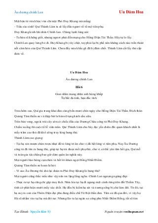 Âu dƣơng chính Lan Ưu Đàm Hoa
Tạo Ebook: Nguyễn Kim Vỹ Nguồn truyện: vnthuquan.net
Một hán từ vừa khóc vừa chỉ mặt Phó Duy Khang mà mắng:
- Tiểu súc sinh! Quí Thành Lâm ta sẽ lấy đầu ngƣơi về tế mộ tiên phụ.
Duy Khang kinh hãi nhìn Chính Lan. Chàng lạnh lùng nói:
- Ta hứa sẽ không giết, nhƣng ngƣơi phải đền mạng cho Hồng Diện Tài Thần. Hãy tự lo lấy.
Chính Lan quay lƣng bỏ đi. Duy Khang bị vây chặt, tay phải lại bị phế nên không cách nào trốn thoát
nỗi căm hờn của Quí Thành Lâm. Chƣa đầy nửa khắc gã đã bị đâm chết. Thành Lâm cắt lấy thủ cấp
đem về.
Ưu Đàm Hoa
Âu dƣơng chính Lan
Hồi 6
Gian nhân mang nhãn anh hùng khấp
Tự bất đa tình, hựu đắc tình
Trƣa hôm sau, Quí gia trang khai đàn cúng bốn mƣơi chín ngày cho Hồng Diện Tài Thần. Đích thân
Quảng Tâm thiền sƣ và thập bát la hán sẽ tụng kinh cầu siêu.
Trên bàn vong, ngoài trái cây còn có chiếc đầu của Dƣơng Châu công tử Phó Duy Khang.
Chiều xuống thì cuộc tế lễ viên mãn. Quí Thành Lâm cho bày đại yến chiêu đãi quan khách nhất là
mấy trăm cao thủ đã khổ công truy lùng hung thủ.
Thành Lâm cao giọng:
- Tại hạ xin mƣợn chén rƣợu nhạt để tỏ lòng tri ân chƣ vị đã hết lòng vì tiên phụ. Nay Âu Dƣơng
công tử đã tìm ra hung thủ, giúp tại hạ trả đƣợc mối phụ thù, chƣ vị có thể yên tâm hồi gia, Quí mỗ
và toàn gia tộc chẳng bao giờ dám quên ân nghĩa này.
Mọi ngƣời hào hứng cạn chén và hết lời khen ngợi Hồng Nhất Điểm.
Quảng Tâm thiền sƣ hoan hỉ hỏi:
- Vì sao Âu Dƣơng thí chủ lại đoán ra Phó Duy Khang là hung thủ?
Mọi ngƣời cũng thắc mắc nhƣ vậy nên im lặng lắng nghe. Chính Lan ngƣợng ngùng đáp:
- Thực ra tại hạ cũng chỉ gặp may thôi. Năm kia tại hạ đi ngang một cánh rừng trên đất Thiểm Tây,
tình cờ phát hiện mƣời mấy xác chết. Họ đều bị kiếm hạ sát và xƣơng sống bị chẻ làm đôi. Từ đó, tại
hạ suy ra con của Thiên Diện đại phu đang điều chế Tứ Bội thần đan. Tiên sƣ đã qua đời, vì vậy họ
Hà sẽ nhằm vào tại hạ mà đòi nợ. Nhƣng lão ta lại ngán sợ công phu Nhất Điểm Hồng, tất sẽ tìm
 