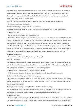 Âu dƣơng chính Lan Ưu Đàm Hoa
Tạo Ebook: Nguyễn Kim Vỹ Nguồn truyện: vnthuquan.net
ngƣời thế mạng. Ngƣời này phải có mối thù với tại hạ thì mới chịu hợp tác với lão ta, lại thêm việc
Diêm La kiếm pháp đòi hỏi đến bốn mƣơi năm công lực, khiến tại hạ càng thêm nghi ngờ. Nay
Dƣơng Châu công tử xuất hiện ở Nam Kinh, đột nhiên trở nên khoẻ mạnh, vung tay xài đến mấy
ngàn lƣợng vàng, khiến tại hạ chú ý đến.
Đại Đầu Cái mỉm cƣời gật gù nhƣ khen ngợi. Hy Văn Cƣ Sĩ thì dơ ngón cái tán thƣởng:
- Cơ trí của công tử quả là siêu việt.
Bỗng Chính Lan nghe tiếng truyền âm vo ve bên tai:
- Lão phu là Lô Chính Ngôn có vài lời cảnh báo, không hiểu thiếu hiệp có chịu nghe chăng?
Chính Lan vội đáp:
- Tại hạ xin rửa tai lĩnh giáo, mời bang chủ cứ nói.
- Thiên Diện đại phu là ngƣời cực kỳ ác độc và gian xảo. Lão luôn luôn tìm cách hành hạ kẻ thù, đƣa
họ vào cảnh tan nhà, nát cửa, sống dở, chết dở rồi mới chịu xuống tay kết liễu. Nam tử của lão là Hà
Đăng Long, tuy không lộ diện nhƣng mƣời năm nay lại âm thầm chỉ huy một tổ chức hắc đạo rất
thần bí, có tên là Phú Quí hội. Hầu hết các vụ cƣớp bóc lớn đều do bang hội này thực hiện. Cổ nhân
có câu hổ phụ sanh hổ tử, lão phu e rằng Hà Lăng cũng tàn nhẫn chẳng kém gì Thiên Diện đại phu.
Vì vậy, thiếu hiệp phải hết sức thận trọng khi đối phó với lão, chỉ sơ hở là ôm hận suốt đời.
Chính Lan lo lắng nói:
- Bang chủ là bậc đại trí, xin chỉ giáo lƣơng sách cự địch.
Đại Đầu Cái thở dài:
- Trƣớc mắt, thiếu hiệp cứ tiết lộ thân phận Phú Quí hội chủ của Hà Lăng, rồi công khai khiêu chiến
với lão. Đó là cách trói tay, ngăn những thủ đoạn hạ lƣu của Hà Lăng. Nhƣng dẫu sao cũng phải hết
sức cảnh giác vì chƣa chắc lão ta đã chịu tuân theo qui củ giang hồ.
Chính Lan hiểu ý, hắng giọng rồi đứng lên vòng tay nói lớn:
- Kính cáo chƣ vị đồng đạo! Nhân dịp này tại hạ cũng xin tiết lộ một bí mật kinh ngƣời.
Quần hào phấn khởi lắng nghe, Chính Lan cao giọng:
- Mấy năm nay, có một tổ chức khủng bố tên là Phú Quí hội âm thầm hiện hữu. Họ thực hiện những
vụ giết ngƣời, cƣớp của rất tàn nhẫn và êm thắm. Hà Lăng, nam tử của Thiên Diện Đại Phu, chính là
Hội Chủ của Phú Quí hội!
Mọi ngƣời ồ lên kinh ngạc. Giang Tây Thần Bộ Trịnh Thiều ứng tiếng:
- Âu Dƣơng công tử nói không sai, ngày còn ở nha môn, tại hạ đã từng điều tra những vụ án do Phú
Quí hội gây ra! Thủ đoạn của họ vô cùng ác độc và chẳng hề để lại manh mối nào!
Chính Lan nói tiếp:
- Vì chính nghĩa võ lâm, không thể để Phú Quí hội hoành hành, tại hạ chính thức khiêu chiến với Phú
Quí hội chủ Hà Lăng tại chân núi Thiếu Thất, vào sáng ngày rằm tháng hai sang năm. Mong chƣ vị
 