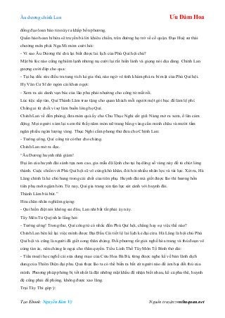 Âu dƣơng chính Lan Ưu Đàm Hoa
Tạo Ebook: Nguyễn Kim Vỹ Nguồn truyện: vnthuquan.net
đồng đạo loan báo tin này ra khắp bốn phƣơng.
Quần hào hoan hỉ hứa sẽ truyền bá lời khiêu chiến, trên đƣờng họ trở về cố quận. Đạo Huệ sƣ thái
chƣởng môn phái Nga Mi mỉm cƣời hỏi:
- Vì sao Âu Dƣơng thí chủ lại biết đƣợc lai lịch của Phú Quí hội chủ?
Mặt bà lúc nào cũng nghiêm lạnh nhƣng nụ cƣời lại rất hiền lành và giọng nói dịu dàng. Chính Lan
gƣợng cƣời đáp cho qua:
- Tại hạ dốc sức điều tra tung tích kẻ gia thù, nào ngờ vô tình khám phá ra bí mật của Phú Quí hội.
Hy Văn Cƣ Sĩ dơ ngón cái khen ngợi:
- Xem ra cái danh vạn bác của lão phu phải nhƣờng cho công tử mất rồi.
Lúc tiệc sắp tàn, Quí Thành Lâm trao tặng cho quan khách mỗi ngƣời một gói bạc để làm lộ phí.
Chẳng ai từ chối vì sợ làm buồn lòng họ Quí.
Chính Lan về đến phòng, đƣa món quà ấy cho Chu Thục Nghi cất giữ. Nàng mở ra xem, ồ lên cảm
động. Mọi ngƣời xúm lại xem thì thấy năm món nữ trang bằng vàng cẩn minh châu và mƣời tấm
ngân phiếu ngàn lƣợng vàng. Thục Nghi cầm phong thƣ đƣa cho Chính Lan:
- Tƣớng công, Quí công tử có thƣ cho chàng.
Chính Lan mở ra đọc.
“Âu Dƣơng huynh nhã giám!
Đại ân của huynh đài sánh tựa non cao, gia mẫu đã lệnh cho tại hạ dâng số vàng này để tỏ chút lòng
thành. Cuộc chiến với Phú Quí hội sẽ vô cùng khó khăn, đòi hỏi nhiều nhân lực và tài lực. Xét ra, Hà
Lăng chính là kẻ chủ hung trong cái chết của tiên phụ. Huynh đài mà giết đƣợc lão thì hƣơng hồn
tiên phụ mới ngậm hờn. Từ nay, Quí gia trang xin tận lực sát cánh với huynh đài.
Thành Lâm bái bút.”
Hỏa chân nhân nghiêm giọng:
- Quí hiền điệt nói không sai đâu, Lan nhi bất tất phải áy náy.
Tây Môn Tử Quỳnh lo lắng hỏi:
- Tƣớng công! Trong thƣ, Quí công tử có nhắc đến Phú Quí hội, chẳng hay sự việc thế nào?
Chính Lan bèn kể lại việc mình đƣợc Đại Đầu Cái tiết lộ lai lịch kẻ đại cừu. Hà Lăng là hội chủ Phú
Quí hội và cũng là ngƣời đã giết song thân chàng. Đối phƣơng rất giỏi nghề hóa trang và thủ đoạn vô
cùng tàn ác, nên chàng lo ngại cho thân quyến. Tiểu Linh Thố Tây Môn Tố Bình thở dài:
- Tiểu muội học nghề cải sửa dung mạo của Cửu Hoa Bà Bà, từng đƣợc nghe kể về bản lãnh dịch
dung của Thiên Diện đại phu. Quả thực lão ta có thể biến ra bất cứ ngƣời nào để ám hại đối thủ của
mình. Phƣơng pháp phòng bị tốt nhất là đặt những mật khẩu để nhận biết nhau, kể cả phu thê, huynh
đệ cũng phải đề phòng, không đƣợc xao lãng.
Trại Tây Thi góp ý:
 