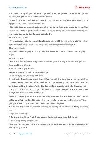 Âu dƣơng chính Lan Ưu Đàm Hoa
Tạo Ebook: Nguyễn Kim Vỹ Nguồn truyện: vnthuquan.net
- Về mật khẩu, thiếp đề nghị dùng phép cộng tròn số. Ví dụ chúng ta chọn số chín thì một ngƣời sẽ
nói trƣớc, và ngƣời kia nói số thứ hai sao cho đủ chín.
Cả bọn đều tán thành, quyết định sẽ chọn số chín. Sau vài ngày sẽ lấy số khác. Thấy bầu không khí
nặng nề, u ám, Chính Lan mỉm cƣời trấn an:
- Dẫu thuật dịch dung có cao siêu cách mấy cũng phải tìm cho đƣợc ngƣời có vóc dáng tƣơng đồng
với mục tiêu. Chúng ta quá thân thiết với nhau, thuộc lòng phong thái, cử chỉ, lẽ nào lại không phát
hiện ra, các nàng cứ yên tâm, đừng quá ƣu tƣ nhƣ thế.
Tố Bình vui vẻ xác nhận:
- Tỷ phu nói đúng, việc hóa trang đòi hỏi nhiều điều kiện chứ không phải chỉ ở vẻ mặt? Có những
ngƣời không thể làm giả đƣợc, ví dụ nhƣ gia phụ, Hán Trung Tam Nhốc chẳng hạn.
Thục Nghi phì cƣời:
- Phải rồi! Đầu của ba gã ngốc kia láng bóng, đến chân tóc còn không có, làm sao giả cho giống
đƣợc?
Tố Bình nói thêm:
- Gia sƣ từng bảo muốn nhận biết giả chân thì nên chú ý đến hàm răng. Đó là chỗ không thể sửa
đƣợc, và chẳng ai giống ai.
Kính Hồ Tiên Cơ ngây thơ hỏi:
- Chẳng lẽ gặp ai cũng bắt họ nhe răng ra hay sao?
Cả nhà ôm bụng cƣời, nỗi lo sợ tan biến cả.
Họ quây quần đến cuối canh hai mới đi nghỉ. Chính Lan giữ lễ với tang gia nên sang nghỉ với Hỏa
chân nhân. Chàng xa thê thiếp đã lâu nên rất nhớ, nhƣng trong khung cảnh tang tóc này, chẳng thể
vui ái ân đƣợc. Nhƣ vậy, năm mỹ nhân chia nhau ba phòng trong tiểu xá này. Tố Bình riêng một
phòng, Tử Quỳnh, Uyển Nhƣ phòng thứ hai, Mỹ Kỳ, Thục Nghi phòng thứ ba. Chính Lan trằn trọc,
suy nghĩ mãi đến cuối canh ba mới thiếp đi.
Mờ sáng, chàng bỗng giật mình thức giấc bởi tiếng than khóc thất thanh của đám nữ nhân ở tòa tiểu
xá bên cạnh. Chính Lan kinh hãi khoác vội áo, chạy nhƣ bay ra cửa, lao về phía hƣớng ấy. Tiếng
gầm giận dữ bi thƣơng của Hỏa chân nhân báo hiệu điềm chẳng lành.
Vào đến nơi, thấy cả năm mỹ nhân vẫn còn sống, nhƣng đang ôm nhau khóc vùi. Chàng hốt hoảng
hỏi:
- Việc gì đã xảy ra vậy?
Nghe tiếng chàng, đám mỹ nhân buông nhau ra, đƣa tay quờ quạng bƣớc đi, khóc gọi:
- Tƣớng công! Tƣớng công đâu rồi?
Chính Lan chết lặng, nhận ra họ đều đã mất thị giác. Nhƣng không phải tất cả, Tố Bình đã chạy đến
nắm tay chàng nức nở:
 