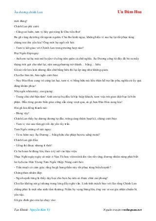 Âu dƣơng chính Lan Ưu Đàm Hoa
Tạo Ebook: Nguyễn Kim Vỹ Nguồn truyện: vnthuquan.net
mới đúng!
Chính Lan phì cƣời:
- Cũng sai luôn, tam vị hãy gọi nàng là Chu tiểu thƣ!
Ba gã vâng dạ trông rất ngoan ngoãn. Chu lão kinh ngạc, không hiểu vì sao họ lại rất phục tùng
chàng trai ốm yếu kia? Ông mời họ ngồi rồi hỏi:
- Tam vị kết giao với Chính Lan trong trƣờng hợp nào?
Đại Ngốc đáp ngay:
- Anh em tại hạ mải mê luyện võ công nên quên cả chữ nghĩa. Âu Dƣơng công tử đây đã bỏ ra mấy
tháng trời gợi cho nhớ lại, nên song phƣơng trở thành… bằng… hữu.
Gã nói rất lƣu loát nhƣng đến chữ bằng hữu thì lại ấp úng nhƣ không quen.
Chu lão bán tín, bán nghi cƣời bảo:
- Nay Đào Hoa cung vô cùng lợi hại, tam vị vì bằng hữu mà liều thân hỗ trợ lão phu, nghĩa cử ấy quả
đáng khâm phục!
Nhị ngốc nhíu mày, cao giọng:
- Trang chủ chớ bận tâm! Anh em tại hạ đều là bậc hiệp khách, xem việc trừ gian diệt bạo là bổn
phận. Dẫu rừng gƣơm biển giáo cũng sẵn sàng vƣợt qua, sá gì bọn Đào Hoa cung kia!
Hai gã kia đồng thanh nói:
- Đúng vậy!
Chính Lan thấy họ dƣơng dƣơng tự đắc, trông càng thêm hoạt kê, chàng cƣời bảo:
- Tam vị vào sau tắm gội rồi dự yến tẩy trần.
Tam Ngốc mừng rỡ nói ngay:
- Té ra hôm nay Âu Dƣơng… bằng hữu cho phép bọn ta uống rƣợu?
Chính Lan gật đầu:
- Uống thì đƣợc nhƣng ít thôi!
Cả ba hoan hỉ đứng lên, theo ả tỳ nữ vào hậu viện.
Thục Nghi ngày ngày có mặt ở Vạn Tú hoa viên nên kiến văn rất rộng, đƣơng nhiên nàng phải biết
lai lịch của Hán Trung Tam Ngốc Hiệp. Nàng cƣời hỏi:
- Tiểu muội có cảm giác rằng ba gã hung thần này rất phục tùng biểu huynh?
Chàng thản nhiên đáp:
- Ngu huynh từng là thầy dạy học cho bọn họ nên có đƣợc chút oai phong!
Chu lão không nói gì nhƣng trong lòng đầy nghi vấn. Linh tính mách bảo với lão rằng Chính Lan
chẳng phải là một nho sinh tầm thƣờng. Niềm hy vọng bừng lên, ông vui vẻ sai gia nhân chuẩn bị
yến tiệc.
Gã gia đinh gác cửa lại chạy vào:
 