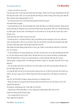 Âu dƣơng chính Lan Ưu Đàm Hoa
Tạo Ebook: Nguyễn Kim Vỹ Nguồn truyện: vnthuquan.net
- Tỷ phu ơi, họ đều bị mù cả rồi.
Cảm giác đau đớn và căm hận xâm chiếm tâm hồn chàng. Chính Lan hiểu ngay rằng Phú Quí hội chủ
Hà Lăng đã có mặt ở đây và ra tay ám hại đám thê thiếp của mình. Chàng cố nén lòng, bƣớc đến dắt
bốn mỹ nhân ngồi xuống giƣờng rồi vỗ về:
- Các nàng yên tâm, để ta xem thử đối phƣơng đã thi thố thủ đoạn gì?
Hỏa chân nhân run giọng:
- Lão phu đã kiểm tra rồi, đây là thủ pháp Kim Châm Bế Mạch của Thiên Diện đại phu. Hung thủ đã
xông mê hƣơng rồi dùng kim cắm vào ba huyệt Mục Sang, Dƣơng Bạch, Suất Cốc trên đầu để phong
tỏa nhãn mạch. Sau nửa năm, nếu không tìm ra cách chữa trị, họ sẽ mù suốt đời. Ngƣơi hãy xem lá
thƣ này sẽ rõ.
Chân nhân đƣa cho Chính Lan một tờ hoa tiên.
“Âu Dƣơng tiểu tử. Lão phu rất thích có đƣợc một đối thủ lợi hại nhƣ ngƣơi. Kể từ nay, mỗi bƣớc
chân của ngƣơi đều có thể sa vào cạm bẫy. Việc làm mù mắt bốn mỹ nhân chỉ là động tác khởi đầu.
Lão phu sẽ giết từng ngƣời một để ngƣơi phát điên mà chết.”
Thƣ không thủ danh nhƣng cũng đủ hiểu ai là tác giả. Chính Lan hít một hơi chân khí, cố trấn tĩnh
nói với các nàng:
- Ta vẫn thƣờng bảo các nàng rằng lần này có kẻ đại cừu rất lợi hại, nay sự thực đã chứng minh điều
ấy. Lão Hà Lăng kia muốn ta phải chết vì đau khổ nên mới ra tay ám hại thê thiếp. Thủ pháp Kim
Châm Bế Mạch thực ra vẫn còn có ngƣời giải đƣợc, xin bốn nàng hãy bình tâm để ta lo liệu.
Giọng chàng vô cùng tha thiết và bi thƣơng nên đã trấn an đƣợc các nạn nhân. Kính Hồ Tiên Cơ dịu
dàng nói:
- Chỉ cần tƣớng công tỉnh táo để đối phó với kẻ thù, sống sót mà sum họp cùng nhau, dẫu phải mù
lòa bọn thiếp cũng cam tâm.
Lời nàng đã nhắc nhở cho ba nữ lang kia hiểu rằng sự tình còn có thể tồi tệ hơn nữa nếu Chính Lan
chết đi. Sự tuyệt vọng của họ sẽ khiến chàng chìm đắm trong đau khổ và dễ dàng bị cừu nhân tiêu
diệt.
Trại Tây Thi Du Mĩ Kỳ là ngƣời cƣơng cƣờng hơn cả. Nàng gạt lệ nói:
- Đúng vậy! Bọn ta là giang hồ nhi nữ chứ nào phải tiểu thƣ khuê các? Sao lại khóc lóc, bi ai để
trúng kế đối phƣơng?
Hai nàng kia cũng gƣợng cƣời. Thục Nghi cố nói thêm:
- Tƣớng công! Thiếp cũng đồng ý với họ, nhƣng chỉ sợ không đƣợc thấy mặt con thơ.
Chính Lan mừng rỡ hôn lên trán nàng:
- Té ra nƣơng tử đã có hỉ tín rồi ƣ?
Thục Nghi bẽn lẽn gật đầu.
 