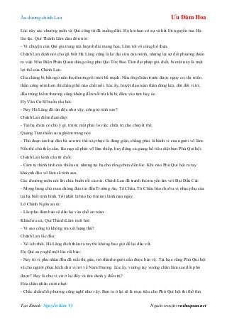 Âu dƣơng chính Lan Ưu Đàm Hoa
Tạo Ebook: Nguyễn Kim Vỹ Nguồn truyện: vnthuquan.net
Lúc này các chƣởng môn và Quí công tử đã xuống đến. Họ hỏi han cớ sự và hết lời nguyền rủa Hà
lão tặc. Quí Thành Lâm đau đớn nói:
- Vì chuyện của Quí gia trang mà huynh đài mang họa, Lâm tôi vô cùng hổ thẹn.
Chính Lan định nói cho gã biết Hà Lăng cũng là kẻ đại cừu của mình, nhƣng lại sợ đối phƣơng đoán
ra việc Nhu Diện Phán Quan dùng công phu Qui Tức Bảo Tâm đại pháp giả chết, bí mật này là một
lợi thế của Chính Lan.
Cha chàng bị bất ngờ nên thọ thƣơng rồi mới bế mạch. Nếu ông đoán trƣớc đƣợc nguy cơ, thi triển
thần công sớm hơn thì chẳng thể nào chết nổi. Lúc ấy, huyệt đạo toàn thân đóng kín, dời đổi vị trí,
dẫu trúng kiếm thƣơng cũng không đến nỗi trừ khi bị đâm vào tim hay óc.
Hy Văn Cƣ Sĩ buồn rầu hỏi:
- Nay Hà Lăng đã tàn độc nhƣ vậy, công tử tính sao?
Chính Lan điềm đạm đáp:
- Tại hạ chƣa có chủ ý gì, trƣớc mắt phải lo việc chữa trị cho chuyết thê.
Quảng Tâm thiền sƣ nghiêm trang nói:
- Thủ đoạn ám hại đàn bà con trẻ thế này thực là đáng giận, chẳng phải là hành vi của ngƣời võ lâm.
Nếu thí chủ thấy cần, lão nạp sẽ phát võ lâm thiếp, huy động cả giang hồ tiêu diệt bọn Phú Quí hội.
Chính Lan kính cẩn từ chối:
- Cảm tạ thịnh tình của thiền sƣ, nhƣng tại hạ cho rằng chƣa đến lúc. Khi nào Phú Quí hội ra tay
khuynh đảo võ lâm sẽ tính sau.
Các chƣởng môn nói lời chia buồn rồi cáo từ. Chính Lan đã tranh thủ truyền âm với Đại Đầu Cái:
- Mong bang chủ mau chóng đƣa tin đến Trƣờng An, Tô Châu, Từ Châu báo cho ba vị nhạc phụ của
tại hạ biết tình hình. Tốt nhất là bảo họ tìm nơi lánh nạn ngay.
Lô Chính Ngôn an ủi:
- Lão phu đảm bảo sẽ dấu họ vào chỗ an toàn.
Khách ra cả, Quí Thành Lâm mới hỏi:
- Vì sao công tử không tra xét hung thủ?
Chính Lan lắc đầu:
- Vô ích thôi, Hà Lăng đích thân ra tay thì không bao giờ để lại dấu vết.
Họ Quí suy nghĩ một lúc rồi bảo:
- Nay tứ vị phu nhân đều đã mất thị giác, trở thành ngƣời cần đƣợc bảo vệ. Tại hạ e rằng Phú Quí hội
sẽ cho ngƣời phục kích chƣ vị trở về Nam Dƣơng. Lúc ấy, vƣớng tay vƣớng chân làm sao đối phó
đƣợc? Hay là chƣ vị cứ ở lại đây và tìm danh y điều trị?
Hỏa chân nhân cƣời nhạt:
- Chắc chắn đối phƣơng cũng nghĩ nhƣ vậy. Bọn ta ở lại sẽ là mục tiêu cho Phú Quí hội thi thố thủ
 