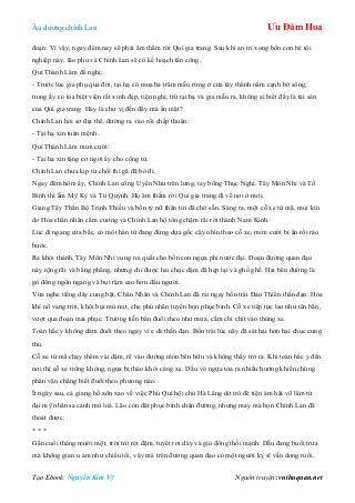 Âu dƣơng chính Lan Ưu Đàm Hoa
Tạo Ebook: Nguyễn Kim Vỹ Nguồn truyện: vnthuquan.net
đoạn. Vì vậy, ngay đêm nay sẽ phải âm thầm rời Quí gia trang. Sau khi an trí xong bốn con bé tội
nghiệp này, lão phu và Chính Lan sẽ có kế hoạch tấn công.
Quí Thành Lâm đề nghị:
- Trƣớc lúc gia phụ qua đời, tại hạ có mua ba trăm mẫu rừng ở cửa tây thành nằm cạnh bờ sông,
trong ấy có tòa biệt viện rất xinh đẹp, tiện nghi, trừ tại hạ và gia mẫu ra, không ai biết đấy là tài sản
của Quí gia trang. Hay là chƣ vị đến đấy mà ẩn mặt?
Chính Lan hỏi sơ địa thế, đƣờng ra vào rồi chấp thuận:
- Tại hạ xin tuân mệnh.
Quí Thành Lâm mỉm cƣời:
- Tại hạ xin tặng cơ ngơi ấy cho công tử.
Chính Lan chƣa kịp từ chối thì gã đã bỏ đi.
Ngay đêm hôm ấy, Chính Lan cõng Uyển Nhƣ trên lƣng, tay bồng Thục Nghi. Tây Môn Nhỉ và Tố
Bình thì ẵm Mỹ Kỳ và Tử Quỳnh. Họ âm thầm rời Quí gia trang đi về nơi ở mới.
Giang Tây Thần Bộ Trịnh Thiều và bốn tỳ nữ thân tín đã chờ sẵn. Sáng ra, một cỗ xe tứ mã, mui kín
do Hỏa chân nhân cầm cƣơng và Chính Lan hộ tống chậm rãi rời thành Nam Kinh.
Lúc đi ngang cửa bắc, có một hán tử đang đứng dựa gốc cây nhìn theo cỗ xe, mỉm cƣời bí ẩn rồi rảo
bƣớc.
Ra khỏi thành, Tây Môn Nhỉ vung roi quất cho bốn con ngựa phi nƣớc đại. Đoạn đƣờng quan đạo
này rộng rãi và bằng phẳng, nhƣng chỉ đƣợc hai chục dặm đã hẹp lại và ghồ ghề. Hai bên đƣờng là
gò đống ngổn ngang và bụi rậm cao hơn đầu ngƣời.
Vừa nghe tiếng dây cung bật, Chân Nhân và Chính Lan đã rải ngay bốn trái Đảo Thiên thần đạn. Hỏa
khí nổ vang trời, khói bụi mù mịt, che phủ nhãn tuyến bọn phục binh. Cỗ xe tiếp tục lao nhƣ tên bắn,
vƣợt qua đoạn mai phục. Trƣờng tiễn bắn đuổi theo nhƣ mƣa, cắm chi chít vào thùng xe.
Toán hắc y không dám đuổi theo ngay vì e dè thần đạn. Bốn trái lúc nãy đã sát hại hơn hai chục cung
thủ.
Cỗ xe tứ mã chạy thêm vài dặm, rẽ vào đƣờng mòn bên hữu và không thấy trở ra. Khi toán hắc y đến
nơi thì cỗ xe trống không, ngựa bị tháo khỏi càng xe. Dấu vó ngựa tỏa ra nhiều hƣớng khiến chúng
phân vân chẳng biết đuổi theo phƣơng nào.
Ít ngày sau, cả giang hồ xôn xao về việc Phú Quí hội chủ Hà Lăng dở trò đê tiện ám hãi võ lâm tứ
đại mỹ nhân sa cảnh mù loà. Lão còn đặt phục binh chặn đƣờng, nhƣng may mà bọn Chính Lan đã
thoát đƣợc.
* * *
Gần cuối tháng mƣời một, trời trở rét đậm, tuyết rơi dày và gió đông thổi mạnh. Dẫu đang buổi trƣa
mà không gian u ám nhƣ chiều tối, vậy mà trên đƣờng quan đạo có một ngƣời kỵ sĩ vẫn dong ruổi.
 