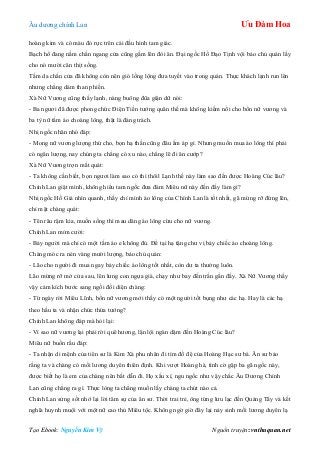 Âu dƣơng chính Lan Ưu Đàm Hoa
Tạo Ebook: Nguyễn Kim Vỹ Nguồn truyện: vnthuquan.net
hoàng kim và có màu đỏ rực trên cái đầu hình tam giác.
Bạch hổ đang nằm chắn ngang cửa cũng gầm lên đòi ăn. Đại ngốc Hồ Đạo Tịnh vội bảo chủ quán lấy
cho nó mƣời cân thịt sống.
Tấm da chắn cửa đã không còn nên gió lồng lộng đƣa tuyết vào trong quán. Thực khách lạnh run lên
nhƣng chẳng dám than phiền.
Xà Nữ Vƣơng cũng thấy lạnh, nàng buông đũa giận dữ nói:
- Ba ngƣơi đã đƣợc phong chức Điện Tiền tƣớng quân thế mà không kiếm nổi cho bổn nữ vƣơng và
ba tỳ nữ tấm áo choàng lông, thật là đáng trách.
Nhị ngốc nhăn nhó đáp:
- Mong nữ vƣơng lƣợng thứ cho, bọn hạ thần cũng đâu ấm áp gì. Nhƣng muốn mua áo lông thì phải
có ngân lƣợng, nay chúng ta chẳng có xu nào, chẳng lẽ đi ăn cƣớp?
Xà Nữ Vƣơng trợn mắt quát:
- Ta không cần biết, bọn ngƣơi làm sao có thì thôil Lạnh thế này làm sao đến đƣợc Hoàng Cúc lâu?
Chính Lan giật mình, không hiểu tam ngốc đƣa đám Miêu nữ này đến đấy làm gì?
Nhị ngốc Hồ Giả nhìn quanh, thấy chỉ mình áo lông của Chính Lan là tốt nhất, gã mừng rỡ đứng lên,
chỉ mặt chàng quát:
- Tên râu rậm kia, muốn sống thì mau dâng áo lông cừu cho nữ vƣơng.
Chính Lan mỉm cƣời:
- Bảy ngƣời mà chỉ có một tấm áo e không đủ. Để tại hạ tặng chƣ vị bảy chiếc áo choàng lông.
Chàng móc ra nén vàng mƣời lƣợng, bảo chủ quán:
- Lão cho ngƣời đi mua ngay bảy chiếc áo lông tốt nhất, còn dƣ ta thƣởng luôn.
Lão mừng rỡ mở cửa sau, lên lƣng con ngựa già, chạy nhƣ bay đến trấn gần đấy. Xà Nữ Vƣơng thấy
vậy cảm kích bƣớc sang ngồi đối diện chàng:
- Từ ngày rời Miêu Lĩnh, bổn nữ vƣơng mới thấy có một ngƣời tốt bụng nhƣ các hạ. Hay là các hạ
theo hầu ta và nhận chức thừa tƣớng?
Chính Lan không đáp mà hỏi lại:
- Vì sao nữ vƣơng lại phải rời quê hƣơng, lặn lội ngàn dặm đến Hoàng Cúc lâu?
Miêu nữ buồn rầu đáp:
- Ta nhận di mệnh của tiên sƣ là Kim Xà phu nhân đi tìm đồ đệ của Hoàng Hạc sƣ bá. Ân sƣ bảo
rằng ta và chàng có mối lƣơng duyên thiên định. Khi vƣợt Hoàng hà, tình cờ gặp ba gã ngốc này,
đƣợc biết họ là em của chàng nên bắt dẫn đi. Họ xấu xí, ngu ngốc nhƣ vậy chắc Âu Dƣơng Chính
Lan cũng chẳng ra gì. Thực lòng ta chẳng muốn lấy chàng ta chút nào cả.
Chính Lan sửng sốt nhớ lại lời tâm sự của ân sƣ. Thời trai trẻ, ông từng lƣu lạc đến Quảng Tây và kết
nghĩa huynh muội với một nữ cao thủ Miêu tộc. Không ngờ giờ đây lại nảy sinh mối lƣơng duyên lạ
 