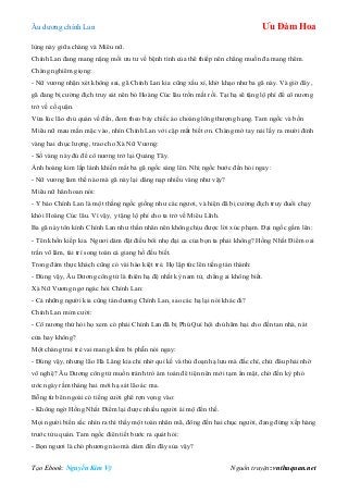 Âu dƣơng chính Lan Ưu Đàm Hoa
Tạo Ebook: Nguyễn Kim Vỹ Nguồn truyện: vnthuquan.net
lùng này giữa chàng và Miêu nữ.
Chính Lan đang mang nặng mối ƣu tƣ về bệnh tình của thê thiếp nên chẳng muốn đa mang thêm.
Chàng nghiêm giọng:
- Nữ vƣơng nhận xét không sai, gã Chính Lan kia cũng xấu xí, khờ khạo nhƣ ba gã này. Và giờ đây,
gã đang bị cƣờng địch truy sát nên bỏ Hoàng Cúc lâu trốn mất rồi. Tại hạ sẽ tặng lộ phí để cô nƣơng
trở về cố quận.
Vừa lúc lão chủ quán về đến, đem theo bảy chiếc áo choàng lông thƣợng hạng. Tam ngốc và bốn
Miêu nữ mau mắn mặc vào, nhìn Chính Lan với cặp mắt biết ơn. Chàng mở tay nải lấy ra mƣời đỉnh
vàng hai chục lƣợng, trao cho Xà Nữ Vƣơng:
- Số vàng này đủ để cô nƣơng trở lại Quảng Tây.
Ánh hoàng kim lấp lánh khiến mắt ba gã ngốc sáng lên. Nhị ngốc bƣớc đến hỏi ngay:
- Nữ vƣơng làm thế nào mà gã này lại dâng nạp nhiều vàng nhƣ vậy?
Miêu nữ hân hoan nói:
- Y bảo Chính Lan là một thằng ngốc giống nhƣ các ngƣơi, và hiện đã bị cƣờng địch truy đuổi chạy
khỏi Hoàng Cúc lâu. Vì vậy, y tặng lộ phí cho ta trở về Miêu Lĩnh.
Ba gã này tôn kính Chính Lan nhƣ thần nhân nên không chịu đƣợc lời xúc phạm. Đại ngốc gầm lên:
- Tên khốn kiếp kia. Ngƣơi dám đặt điều bôi nhọ đại ca của bọn ta phải không? Hồng Nhất Điểm oai
trấn võ lâm, tài trí song toàn cả giang hồ đều biết.
Trong đám thực khách cũng có vài hào kiệt trẻ. Họ lập tức lên tiếng tán thành:
- Đúng vậy, Âu Dƣơng công tử là thiên hạ đệ nhất kỳ nam tử, chẳng ai không biết.
Xà Nữ Vƣơng ngơ ngác hỏi Chính Lan:
- Cả những ngƣời kia cũng tán dƣơng Chính Lan, sao các hạ lại nói khác đi?
Chính Lan mỉm cƣời:
- Cô nƣơng thử hỏi họ xem có phải Chính Lan đã bị Phú Quí hội chủ hãm hại cho đến tan nhà, nát
cửa hay không?
Một chàng trai trẻ vai mang kiếm bi phẫn nói ngay:
- Đúng vậy, nhƣng lão Hà Lăng kia chỉ nhờ quỉ kế và thủ đoạn hạ lƣu mà đắc chí, chứ đâu phải nhờ
võ nghệ? Âu Dƣơng công tử muốn tránh trò ám toán đê tiện nên mới tạm ẩn mặt, chờ đến kỳ phó
ƣớc ngày rằm tháng hai mới hạ sát lão ác ma.
Bỗng từ bên ngoài có tiếng cƣời ghê rợn vọng vào:
- Không ngờ Hồng Nhất Điểm lại đƣợc nhiều ngƣời ái mộ đến thế.
Mọi ngƣời biến sắc nhìn ra thì thấy một toán nhân mã, đông đến hai chục ngƣời, đang đứng xếp hàng
trƣớc tửu quán. Tam ngốc điên tiết bƣớc ra quát hỏi:
- Bọn ngƣơi là chó phƣơng nào mà dám đến đây sủa vậy?
 