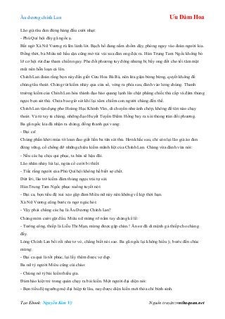 Âu dƣơng chính Lan Ưu Đàm Hoa
Tạo Ebook: Nguyễn Kim Vỹ Nguồn truyện: vnthuquan.net
Lão già râu đen đứng hàng đầu cƣời nhạt:
- Phú Quí hội đây gã ngốc ạ.
Bất ngờ Xà Nữ Vƣơng rú lên lảnh lót. Bạch hổ đang nằm chồm dậy, phóng ngay vào đoàn ngƣời kia.
Đồng thời, ba Miêu nữ hầu cận cũng mở túi vải xua đàn ong độc ra. Hán Trung Tam Ngốc không bỏ
lỡ cơ hội rút đao tham chiến ngay. Phe đối phƣơng tuy đông nhƣng bị bầy ong đốt cho tối tăm mặt
mũi nên hỗn loạn cả lên.
Chính Lan đoán rằng bọn này đến giết Cửu Hoa Bà Bà, nên lửa giận bừng bừng, quyết không để
chúng tẩu thoát. Chàng rút kiếm nhảy qua cửa sổ, vòng ra phía sau, đánh vào lƣng chúng. Thanh
trƣờng kiếm của Chính Lan hóa thành đạo hào quang lạnh lẽo chặt phăng chiếc thủ cấp và đâm thủng
ngực bọn sát thủ. Chƣa bao giờ sát khí lại xâm chiếm con ngƣời chàng đến thế.
Chính Lan tận dụng pho Hoàng Hạc Khinh Vân, di chuyển nhƣ ánh chớp, không để tên nào chạy
thoát. Và từ tay tả chàng, những đạo Huyết Tuyến Điểm Hồng bay ra xói thủng trán đối phƣơng.
Ba gã ngốc kia đã nhận ra chàng, đồng thanh gọi vang:
- Đại ca!
Chúng phấn khởi múa tít loan đao giết liền ba tên sát thủ. Hơn khắc sau, chỉ còn lại lão già áo đen
đứng vững, cố chống đỡ những chiêu kiếm mãnh liệt của Chính Lan. Chàng vừa đánh vừa nói:
- Nếu các hạ chịu qui phục, ta hứa sẽ hậu đãi.
Lão nhân nhảy lùi lại, ngửa cổ cƣời bi thiết:
- Tiếc rằng ngƣời của Phú Quí hội không hề biết sợ chết.
Dứt lời, lão trở kiếm đâm thủng ngực trái tự sát.
Hán Trung Tam Ngốc phục xuống tuyết nói:
- Đại ca, bọn tiểu đệ xui xẻo gặp đám Miêu nữ này nên không về kịp thời hạn.
Xà Nữ Vƣơng cũng bƣớc ra ngơ ngác hỏi:
- Vậy phải chăng các hạ là Âu Dƣơng Chính Lan?
Chàng mỉm cƣời gật đầu. Miêu nữ mừng rỡ nắm tay chàng kể lể:
- Tƣớng công, thiếp là Liễu Thi Mạn, mừng đƣợc gặp chàn.! Ân sƣ đã di mệnh gả thiếp cho chàng
đấy.
Lòng Chính Lan bối rối nhƣ tơ vò, chẳng biết nói sao. Ba gã ngốc lại không hiểu ý, bƣớc đến chúc
mừng:
- Đại ca quả là tốt phúc, lại lấy thêm đƣợc vợ đẹp.
Ba nữ tỳ ngƣời Miêu cũng cúi chào:
- Chúng nô tỳ bái kiến thiếu gia.
Đám hào kiệt trẻ trong quán chạy ra bái kiến. Một ngƣời đại diện nói:
- Bọn tiểu đệ ngƣỡng mộ đại hiệp từ lâu, nay đƣợc diện kiến mới thỏa chí bình sinh.
 