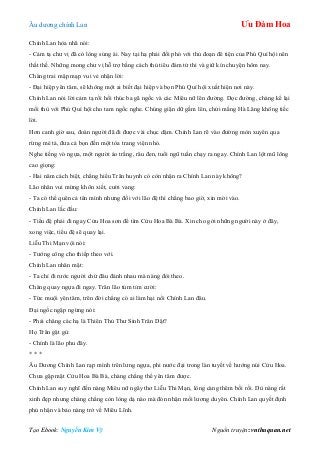 Âu dƣơng chính Lan Ưu Đàm Hoa
Tạo Ebook: Nguyễn Kim Vỹ Nguồn truyện: vnthuquan.net
Chính Lan hòa nhã nói:
- Cảm tạ chƣ vị đã có lòng sủng ái. Nay tại hạ phải đối phó với thủ đoạn đê tiện của Phú Quí hội nên
thất thế. Những mong chƣ vị hỗ trợ bằng cách thủ tiêu đám tử thi và giữ kín chuyện hôm nay.
Chàng trai mập mạp vui vẻ nhận lời:
- Đại hiệp yên tâm, sẽ không một ai biết đại hiệp và bọn Phú Quí hội xuất hiện nơi này.
Chính Lan nói lời cảm tạ rồi hối thúc ba gã ngốc và các Miêu nữ lên đƣờng. Dọc đƣờng, chàng kể lại
mối thù với Phú Quí hội cho tam ngốc nghe. Chúng giận dữ gầm lên, chửi mắng Hà Lăng không tiếc
lời.
Hơn canh giờ sau, đoàn ngƣời đã đi đƣợc vài chục dặm. Chính Lan rẽ vào đƣờng mòn xuyên qua
rừng mé tả, đƣa cả bọn đến một tòa trang viện nhỏ.
Nghe tiếng vó ngựa, một ngƣời áo trắng, râu đen, tuổi ngũ tuần chạy ra ngay. Chính Lan lột mũ lông
cao giọng:
- Hai năm cách biệt, chẳng hiểu Trân huynh có còn nhận ra Chính Lan này không?
Lão nhân vui mừng khôn xiết, cƣời vang:
- Ta có thể quên cả tên mình nhƣng đối với lão đệ thì chẳng bao giờ, xin mời vào.
Chính Lan lắc đầu:
- Tiểu đệ phải đi ngay Cửu Hoa sơn để tìm Cửu Hoa Bà Bà. Xin cho gởi những ngƣời này ở đây,
xong việc, tiểu đệ sẽ quay lại.
Liễu Thi Mạn vội nói:
- Tƣớng công cho thiếp theo với.
Chính Lan nhăn mặt:
- Ta chỉ đi rƣớc ngƣời chứ đâu đánh nhau mà nàng đòi theo.
Chàng quay ngựa đi ngay. Trân lão tủm tỉm cƣời:
- Tức muội yên tâm, trên đời chẳng có ai làm hại nổi Chính Lan đâu.
Đại ngốc ngập ngừng nói:
- Phải chăng các hạ là Thiên Thủ Thƣ Sinh Trân Dật?
Họ Trân gật gù:
- Chính là lão phu đây.
* * *
Âu Dƣơng Chính Lan rạp mình trên lƣng ngựa, phi nƣớc đại trong làn tuyết về hƣớng núi Cửu Hoa.
Chƣa gặp mặt Cửu Hoa Bà Bà, chàng chẳng thể yên tâm đƣợc.
Chính Lan suy nghĩ đến nàng Miêu nữ ngây thơ Liễu Thi Mạn, lòng càng thêm bối rối. Dù nàng rất
xinh đẹp nhƣng chàng chẳng còn lòng dạ nào mà đón nhận mối lƣơng duyên. Chính Lan quyết định
phủ nhận và bảo nàng trở về Miêu Lĩnh.
 