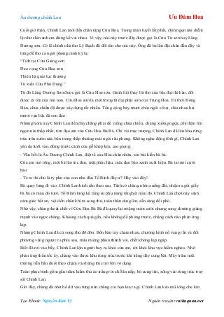 Âu dƣơng chính Lan Ưu Đàm Hoa
Tạo Ebook: Nguyễn Kim Vỹ Nguồn truyện: vnthuquan.net
Cuối giờ thân, Chính Lan mới đến chân rặng Cửu Hoa. Trong màn tuyết lất phất, chín ngọn núi diễm
lệ nhƣ chín anh em đứng kề vai nhau. Vì vậy, núi này trƣớc đây đƣợc gọi là Cửu Tử sơn hay Lãng
Dƣơng sơn. Có lẽ chính nhà thơ Lý Bạch đã đổi tên cho núi này. Ông đã ba lần đặt chân đến đây và
từng đề thơ ca ngợi phong cảnh kỳ lạ:
“Tích tại Cửu Giang sơn
Dao vọng Cửu Hoa sơn
Thiên hà quái lục thƣợng
Tú xuất Cửu Phù Dung.”
Từ đó Lãng Dƣơng Sơn đƣợc gọi là Cửu Hoa sơn. Oanh liệt thay lời thơ của bậc đại thi hào, đổi
đƣợc cả tên của núi non. Cửu Hoa sơn là một trong tứ đại phật sơn của Trung Hoa. Từ thời Đông
Hán, chùa chiền đã đƣợc xây dựng rất nhiều. Tổng cộng bảy mƣơi chín ngôi cổ tự, chia nhau hai
mƣơi vạn bậc đá sơn đạo.
Nhƣng hôm nay Chính Lan đến đây chẳng phải để viếng chùa chiền, chàng xuống ngựa, phi thân lên
ngọn núi thấp nhất, tìm đạo am của Cửu Hoa Bà Bà. Chỉ vài trục trƣợng, Chính Lan đã lên khu rừng
trúc trên sƣờn núi, bên trong thấp thoáng mái ngói rêu phong. Không nghe động tĩnh gì, Chính Lan
yên dạ lƣớt vào, đứng trƣớc cánh cửa gỗ khép kín, cao giọng:
- Vãn bối là Âu Dƣơng Chính Lan, điệt tế của Hỏa chân nhân, xin bái kiến bà bà.
Cửa am mở rộng, một bà lão tóc đen, mặt phúc hậu, mặc đạo bào xanh xuất hiện. Bà ta tƣơi cƣời
bảo:
- Té ra thí chủ là tỷ phu của con nha đầu Tố Bình đấy ƣ? Hãy vào đây!
Bà quay lƣng đi vào. Chính Lan kính cẩn theo sau. Tình cờ chàng nhìn xuống đất, nhận ra gót giầy
bà bà có màu đỏ tƣơi. Tố Bình từng kể rằng sƣ phụ nàng rất ghét màu đỏ. Chính Lan chợt nảy sinh
cảm giác bất an, vội dồn chân khí ra song thủ, toàn thân căng lên, sẵn sàng đối phó.
Nhờ vậy, chàng thoát chết vì Cửu Hoa Bà Bà đã quay lại miệng mỉm cƣời nhƣng song chƣởng giáng
mạnh vào ngực chàng. Khoảng cách quá gần, nếu không đề phòng trƣớc, chẳng cách nào phản ứng
kịp.
Nhƣng Chính Lan đã cử song thủ đỡ đòn. Bốn bàn tay chạm nhau, chƣởng kình nổ vang rền và đối
phƣơng văng ngƣợc ra phía sau, máu miệng phun thành vòi, chết không kịp ngáp.
Biết đã rơi vào bẫy, Chính Lan lộn ngƣời bay ra khỏi cửa am, rời khỏi khu vực hiểm nghèo. Nhờ
phản ứng thần tốc ấy, chàng vào đƣợc khu rừng trúc trƣớc khi tiếng dây cung bật. Mấy trăm mũi
trƣờng tiễn bắn đuổi theo chạm vào hàng trúc trở lên vô dụng.
Toán phục binh gồm gần trăm kiếm thủ áo trắng rời chỗ ẩn nấp, bỏ cung tên, xông vào rừng trúc truy
sát Chính Lan.
Giờ đây, chàng đã nhƣ hổ dữ vào rừng nên chẳng coi bọn kia ra gì. Chính Lan kéo mũ lông che kín
 