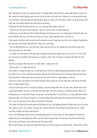 Âu dƣơng chính Lan Ưu Đàm Hoa
Tạo Ebook: Nguyễn Kim Vỹ Nguồn truyện: vnthuquan.net
đầu, nằm phục sát đất, ẩn trong lớp tuyết. Và bằng những đòn bất ngờ, chàng giết từng tên một. Gió
bấc mạnh lên khiến không gian mù mịt, lại là lợi thế của Chính Lan. Nhãn lực của chàng tinh tƣờng
hơn nên thấy rõ đối phƣơng khi chúng chƣa nhận ra chàng. Chỉ hai khắc Chính Lan đã giết đƣợc bốn
chục tên, máu hồng nhuộm đỏ mặt tuyết trong rừng.
Bỗng bọn sát thủ Phú Quí hội rút cả ra và có giọng khàn khàn vang lên:
- Chính Lan! Lão phu là Hà Lăng đây, ngƣơi có dám ra thử vài chiêu không?
Chính Lan còn thủ bốn trái Đảo Thiên thần đạn nên không sợ bị vây. Chàng quyết định đối diện với
kẻ thù để kết liễu oan cừu, liền rời rừng trúc, bƣớc ra khoảng sân trƣớc cửa đạo am.
Toán bạch y đã biến mất, chỉ còn một lão nhân áo vàng. Dung mạo của lão xa lạ, chẳng hề giống bức
hoạ mà Nhu Diện Phán Quan để lại. Chính Lan cƣời nhạt:
- Lão sợ không địch lại ta nên luôn bày mƣu, tính kế ám hại, chứ chẳng dám chờ đến kỳ phó ƣớc.
Hà Lăng mỉm cƣời âm hiểm:
- Lão phu suốt đời hành sự rất cẩn thận, chẳng kể gì đến đạo nghĩa hay qui củ võ lâm. Vì vậy, hôm
nay lão phu sẽ chặt đứt mƣời ngón tay của ngƣơi trƣớc, để xem ngƣơi còn dám đến phó ƣớc nữa
không?
Chính Lan lặng lẽ dồn chân khí vào thân kiếm, miệng cƣời nói:
- Khoan đã! Ta có điều muốn hỏi?
Chƣa dứt lời, chàng đã nhảy xổ vào đối phƣơng. Chính Lan đã áp dụng phƣơng trâm dị độc trị độc
để chiếm tiên cơ. Hà Lăng đã quá đê tiện, không trừ một thủ đoạn nào, thì chàng chẳng thể giữ mãi
thái độ quân tử. Một ngƣời thợ săn rình rập, lén bắn ác thú thì cũng chẳng ai trách cả.
Chính Lan xuất chiêu Khai Liêm Kiến Nguyệt, kiếm quang rực rỡ tỏa rộng nhƣ ánh trăng rằm, bao
trùm cả thân thể Hà Lăng.
Lão tặc bị bất ngờ nên rơi vào thế hạ phong, múa tít trƣờng kiếm bảo vệ toàn thân. Kiếm kình cuồn
cuộn quanh ngƣời, kín đáo và liền lạc nhƣ mặt nƣớc. Rõ ràng công lực của lão hơn hẳn Chính Lan.
Nhƣng chiêu vén rèm thấy trăng là tuyệt học của Hoàng Hạc Tú Sĩ, biến ảo vô song. Mũi kiếm điểm
hàng trăm lần vào tấm rèm thép kia, vang lên những tiếng tinh tang nối tiếp nhau thành tiếng ngân
dài. Và rồi xuyên qua sơ hở, đâm vào tâm thất Hà Lăng.
Vừa nghe lớp chân khí quanh ngƣời chấn động, lão ma vội nghiêng mình né tránh, nhờ vậy lão chỉ bị
đâm thủng vai trái. Tuy nhiên, cùng lúc ấy, một đạo Huyến Tuyến Nhất Điểm Hồng từ tay Chính
Lan đã xạ thẳng vào bụng dƣới họ Hà.
Lão ta vẫn đề phòng tuyệt kỹ này, nhƣng không ngờ lại bị tấn công vào bàng quang. Do động tác
tránh kiếm, lão cũng đồng thời nhấc cao thân hình lên một chút. Vì thế mũi tên máu kia lệch mục
tiêu xuyên qua dƣơng vật và phá nát một bên ngọc hành.
Đấy là chỗ dễ gây cảm giác đau đớn nhất trong cơ thể, Hà Lăng rú lên thảm thiết. Tung mình rời đấu
 