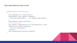function testClearFormUnresolvedConflicts()
{
$this->safeGet($this->url . "/conflict_resolver/");
$keywordElement = $this->webDriver->findElement(
WebDriverBy::Name("Question") // ID ClassName Xpath LinkByText
);
$keywordElement->sendkeys('TestTestTest');
//click clear form button
$this->webDriver->findElement(WebDriverBy::ID("testClearForm1"))->click();
$bodyText =$this->webDriver->findElement(
WebDriverBy::Name("Question")
)->getText();
$this->assertNotContains("TestTestTest", $bodyText);
}
Test a clear button for a form in Loris.
 
