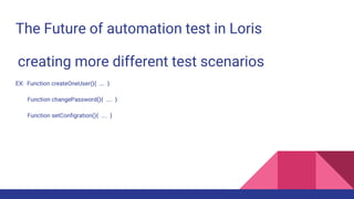 The Future of automation test in Loris
creating more different test scenarios
EX: Function createOneUser(){ …. }
Function changePassword(){ .... }
Function setConfigration(){ .... }
 