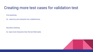 Creating more test cases for validation test
Error guessing :
Ex. input non_num character into a datetime box.
Boundary checking:
Ex. input more characters than the text field needs.
 
