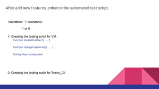 After add new features, enhance the automated test script.
<sandbox> 0 <sandbox>
1 or 0
1: Creating the testing script for VM.
Function createOneUser(){ …. }
Function changePassword(){ .... }
Testing React componant
0: Creating the testing script for Travis_CI.
 