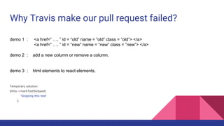 Why Travis make our pull request failed?
demo 1 : <a href=” …. ” id = “old” name = ”old” class = ”old”> </a>
<a href=” …. ” id = “new” name = ”new” class = ”new”> </a>
demo 2 : add a new column or remove a column.
demo 3 : html elements to react elements.
Temporary solution:
$this->markTestSkipped(
‘Skipping this test’
);
 