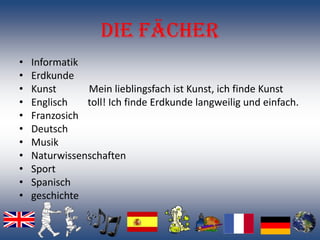 Die Fächer
•   Informatik
•   Erdkunde
•   Kunst      Mein lieblingsfach ist Kunst, ich finde Kunst
•   Englisch   toll! Ich finde Erdkunde langweilig und einfach.
•   Franzosich
•   Deutsch
•   Musik
•   Naturwissenschaften
•   Sport
•   Spanisch
•   geschichte
 