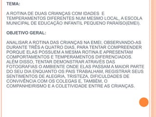 TEMA:     A ROTINA DE DUAS CRIANÇAS COM IDADES  E TEMPERAMENTOS DIFERENTES NUM MESMO LOCAL, A ESCOLA MUNICIPAL DE EDUCAÇÃO INFANTIL PEQUENO PARAÍSO(EMEI).    OBJETIVO GERAL:    ANALISAR A ROTINA DAS CRIANÇAS NA EMEI, OBSERVANDO-AS DURANTE TRÊS A QUATRO DIAS, PARA TENTAR COMPREENDER PORQUE ELAS POSSUEM A MESMA ROTINA E APRESENTAM COMPORTAMENTOS E TEMPERAMENTOS DIFERENCIADOS. ALÉM DISSO, TENTAR DEMONSTRAR ATRAVÉS DAS FOTOGRAFIAS O AMBIENTE ONDE ELAS PASSAM A MAIOR PARTE DO SEU DIA ENQUANTO OS PAIS TRABALHAM, REGISTRAR SEUS SENTIMENTOS DE ALEGRIA, TRISTEZA, DIFICULDADES DE CONVIVÊNCIA COM OS COLEGAS E, TAMBÉM, O COMPANHEIRISMO E A COLETIVIDADE ENTRE AS CRIANÇAS.        