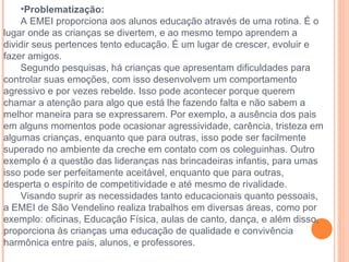 Problematização: A EMEI proporciona aos alunos educação através de uma rotina. É o lugar onde as crianças se divertem, e ao mesmo tempo aprendem a dividir seus pertences tento educação. É um lugar de crescer, evoluir e fazer amigos.  Segundo pesquisas, há crianças que apresentam dificuldades para controlar suas emoções, com isso desenvolvem um comportamento agressivo e por vezes rebelde. Isso pode acontecer porque querem chamar a atenção para algo que está lhe fazendo falta e não sabem a melhor maneira para se expressarem. Por exemplo, a ausência dos pais em alguns momentos pode ocasionar agressividade, carência, tristeza em algumas crianças, enquanto que para outras, isso pode ser facilmente superado no ambiente da creche em contato com os coleguinhas. Outro exemplo é a questão das lideranças nas brincadeiras infantis, para umas isso pode ser perfeitamente aceitável, enquanto que para outras, desperta o espírito de competitividade e até mesmo de rivalidade. Visando suprir as necessidades tanto educacionais quanto pessoais, a EMEI de São Vendelino realiza trabalhos em diversas áreas, como por exemplo: oficinas, Educação Física, aulas de canto, dança, e além disso, proporciona às crianças uma educação de qualidade e convivência harmônica entre pais, alunos, e professores.  