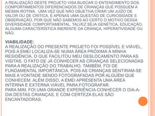 6. JUSTIFICATIVA:  A REALIZAÇÃO DESTE PROJETO VISA BUSCAR O ENTENDIMENTO DOS COMPORTAMENTOS DIFERENCIADOS DE CRIANÇAS QUE POSSUEM A MESMA ROTINA.  UMA VEZ QUE NÃO OBJETIVA CRIAR UM JUÍZO DE VALOR OU DE CRITICA, É APENAS UMA QUESTÃO DE CURIOSIDADE E OBSERVAÇÃO, POR QUE NÃO SABEMOS AO CERTO O MOTIVO DESSA DIVERSIDADE COMPORTAMENTAL, TALVEZ SEJA GENÉTICA, EDUCAÇÃO, ALGUMA CARACTERÍSTICA INERENTE DA CRIANÇA, HIPERATIVIDADE OU NÃO.  VIABILIDADE:   A REALIZAÇÃO DO PRESENTE PROJETO FOI POSSÍVEL E VIÁVEL, POIS A EMEI LOCALIZA-SE NUMA ÁREA PRÓXIMA À MINHA RESIDÊNCIA, O QUE FACILITOU MEU DESLOCAMENTO PARA AS VISITAS. O FATO DE JÁ CONHECER AS CRIANÇAS SELECIONADAS PARA A REALIZAÇÃO DO TRABALHO, TAMBÉM, FOI DE FUNDAMENTAL IMPORTÂNCIA, POIS AS CRIANÇAS SENTIRAM-SE MAIS A VONTADE SENDO FOTOGRAFADAS POR ALGUÉM QUE CONHECEM. ALÉM DISSO, A EMEI APRESENTA UMA ÁREA INTERNA E EXTERNA VIÁVEL PARA FOTOGRAFAR.  PARA MIM, FOI UMA GRANDE EXPERIÊNCIA CONHECER O DIA-A-DIA DESTAS CRIANÇAS, E COM CERTEZA ELAS SÃO ENCANTADORAS.  