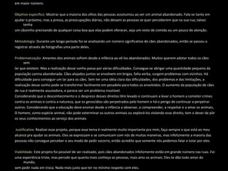 Objetivo Geral:  Registrar através de fotografias, o descaso, desprezo e abandono dos animais, em específico os cães, que vemos em maior número.   Objetivo específico:  Mostrar que a maioria dos olhos das pessoas acostumou ao ver um animal abandonado. Fala-se tanto em ajudar o próximo, mas a pressa, as preocupações diárias, não deixam as pessoas se quer perceberem que na sua rua, talvez tenha um cãozinho precisando de qualquer coisa boa que elas podem oferecer, seja um resto de comida ou um pouco de atenção.    Metodologia:  Durante um longo período foi-se analisando um número significativo de cães abandonados, então se passou a registrar através de fotografias uma parte deles.   Problematização:  Amantes dos animais sofrem desde a infância ao vê-los abandonados. Muitos querem adotar todos os cães sem lar que existem. Mas a realização desse sonho passa por várias dificuldades. Consegue-se abrigar uma quantidade pequena da população canina abandonada. Cães alojados juntos se envolvem em brigas, falta verba, surgem problemas com vizinhos. Há dificuldade para conseguir um lar para os cães. Sem ter uma idéia clara das dificuldades, dos problemas e das limitações, a realização desse sonho pode se transformar facilmente em pesadelo para todos os envolvidos. O aumento da população de cães de rua é realmente assutadora, e parece ser um problema insolúvel.  Considerando que o desconhecimento e o desprezo desses direitos têm levado e continuam a levar o homem a cometer crimes contra os animais e contra a natureza, que os genocídios são perpetrados pelo homem e há o perigo de continuar a perpetrar outros. Considerando que a educação deve ensinar desde a infância a observar, a compreender, a respeitar e a amar os animais,  O homem, como espécie animal, não pode exterminar os outros animais ou explorá-los violando esse direito; tem o dever de pôr os seus conhecimentos ao serviço dos animais      Justificativa:  Realizei esse projeto, porque esse tema é realmente muito importante pra mim, faço sempre o que está ao meu alcance pra ajudar os animais. Eles se expressam e se comunicam com nós de muitas maneiras, mas infelizmente a maioria das pessoas não consegue perceber o seu modo de pedir socorro, então acredito que somente nós podemos falar e lutar por eles.   Viabilidade:  Este projeto foi possível de ser realizado, pois cães abandonados infelizmente estão em grande número nas ruas. Foi uma experiência triste, mas percebi que quanto mais conheço as pessoas, mais amo os animais. Eles te dão todo amor do mundo, sem pedir nada em troca. Nada mais justo que ter no mínimo respeito com eles.   