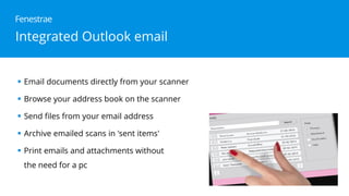 Integrated Outlook email
Email documents directly from your scanner
Browse your address book on the scanner
Send files from your email address
Archive emailed scans in 'sent items'
Print emails and attachments without
the need for a pc
Fenestrae