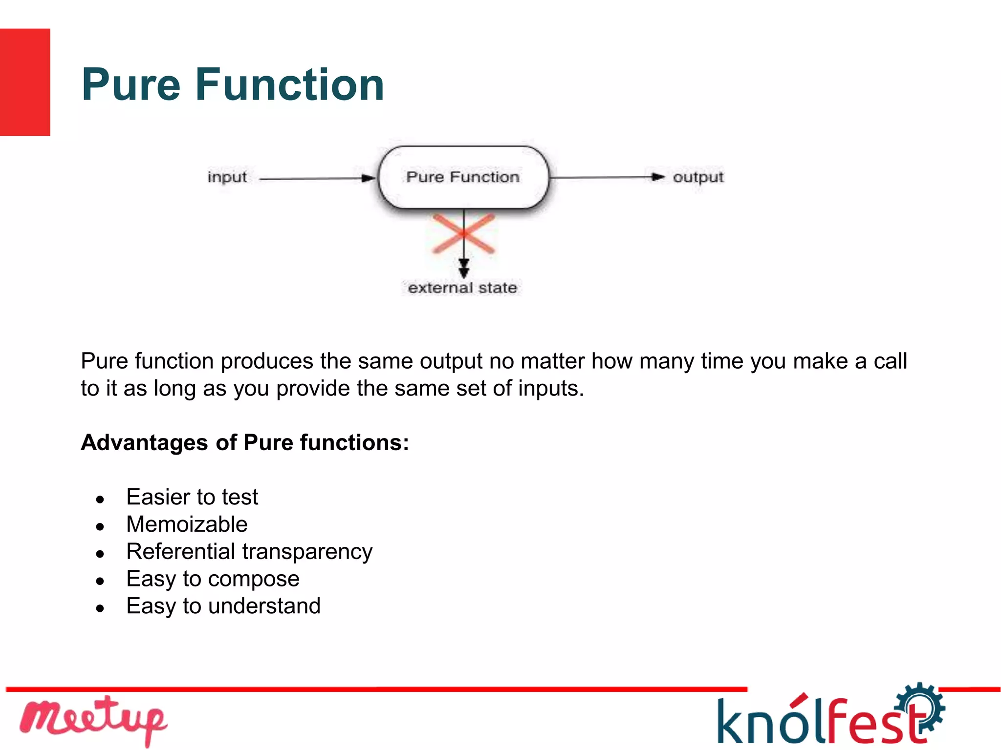 Pure Function
Pure function produces the same output no matter how many time you make a call
to it as long as you provide the same set of inputs.
Advantages of Pure functions:
● Easier to test
● Memoizable
● Referential transparency
● Easy to compose
● Easy to understand
 