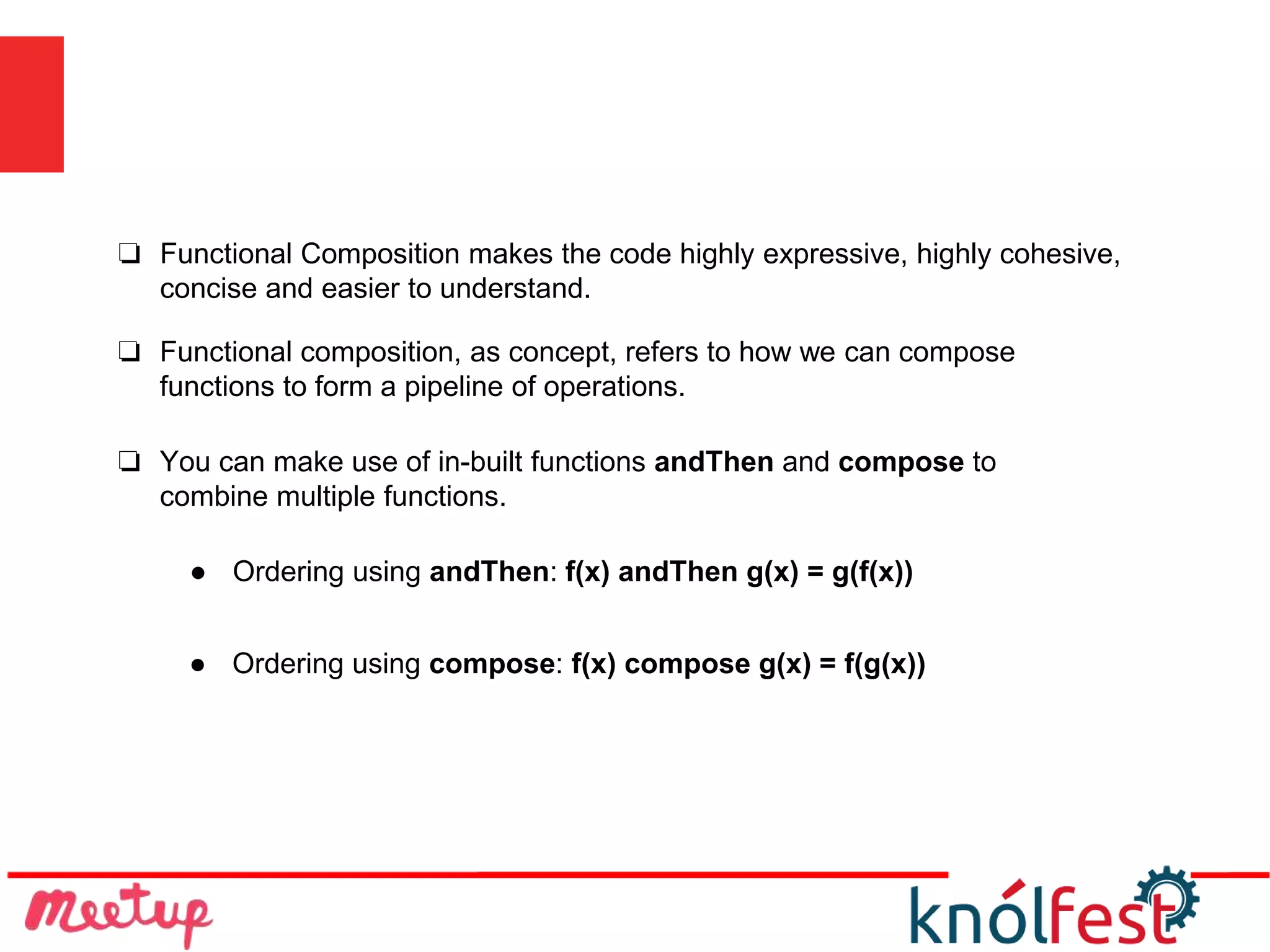 ❏ Functional Composition makes the code highly expressive, highly cohesive,
concise and easier to understand.
● Ordering using andThen: f(x) andThen g(x) = g(f(x))
● Ordering using compose: f(x) compose g(x) = f(g(x))
❏ You can make use of in-built functions andThen and compose to
combine multiple functions.
❏ Functional composition, as concept, refers to how we can compose
functions to form a pipeline of operations.
 