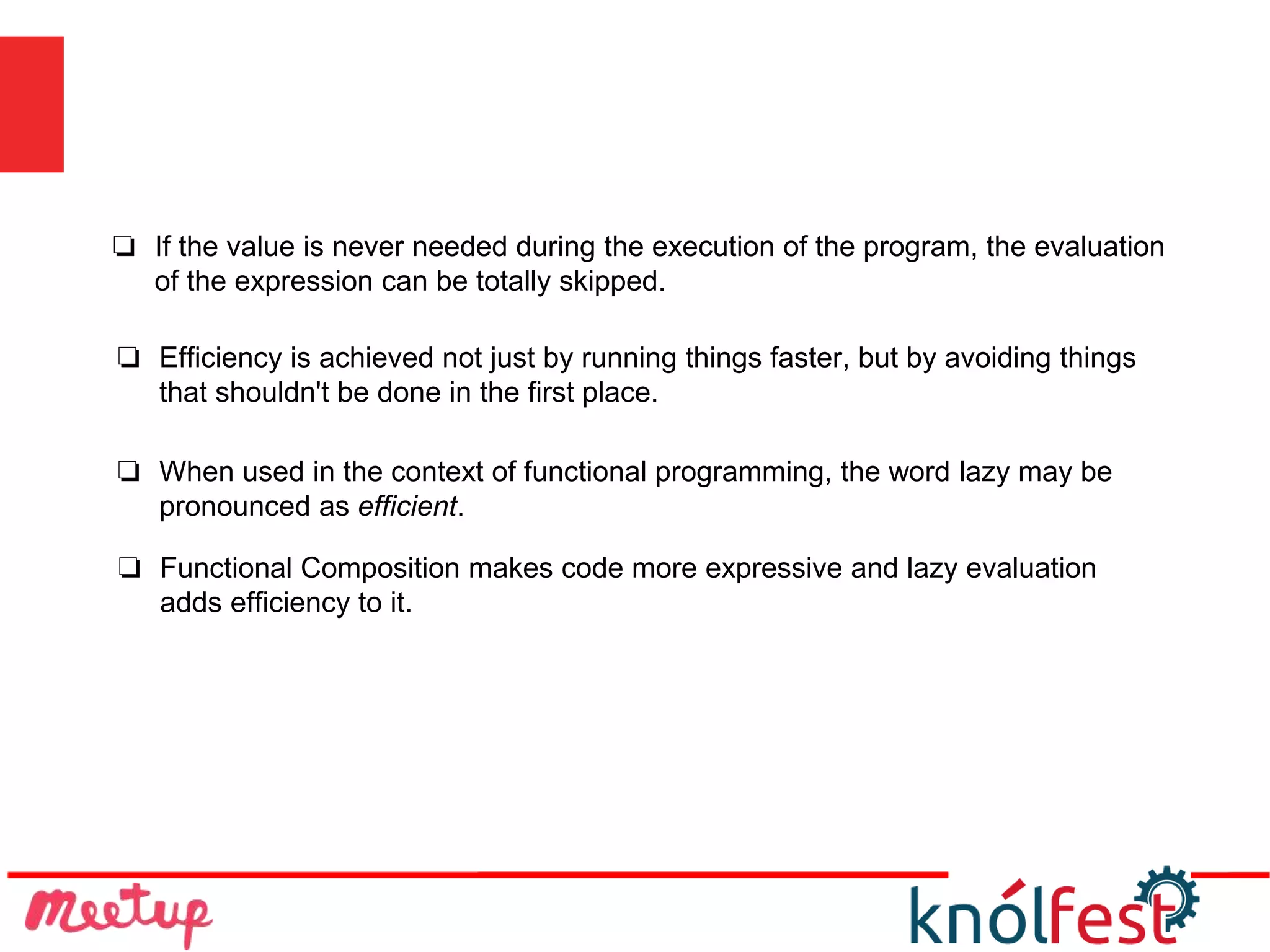 ❏ Functional Composition makes code more expressive and lazy evaluation
adds efficiency to it.
❏ If the value is never needed during the execution of the program, the evaluation
of the expression can be totally skipped.
❏ Efficiency is achieved not just by running things faster, but by avoiding things
that shouldn't be done in the first place.
❏ When used in the context of functional programming, the word lazy may be
pronounced as efficient.
 