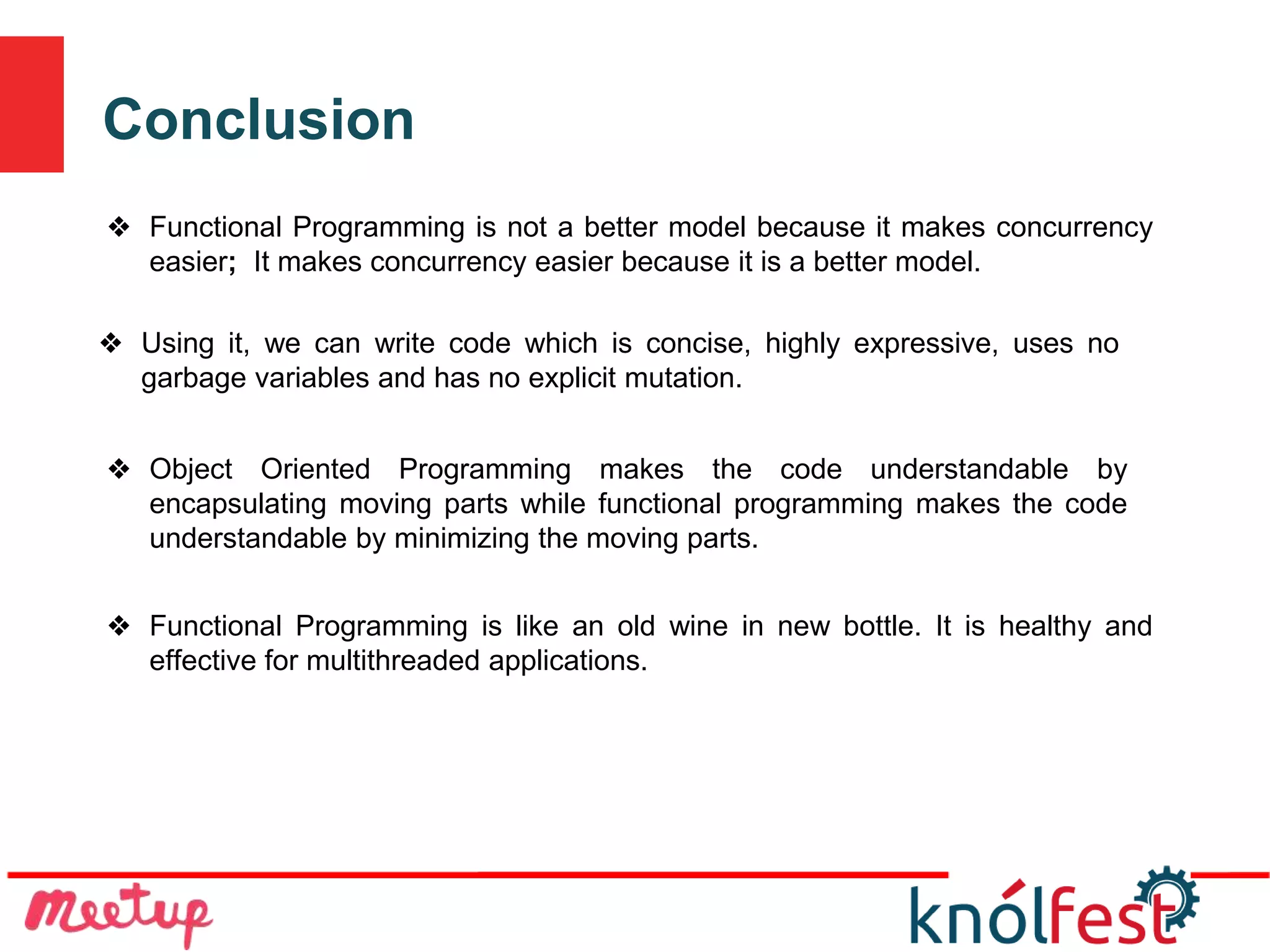Conclusion
❖ Functional Programming is like an old wine in new bottle. It is healthy and
effective for multithreaded applications.
❖ Functional Programming is not a better model because it makes concurrency
easier; It makes concurrency easier because it is a better model.
❖ Using it, we can write code which is concise, highly expressive, uses no
garbage variables and has no explicit mutation.
❖ Object Oriented Programming makes the code understandable by
encapsulating moving parts while functional programming makes the code
understandable by minimizing the moving parts.
 