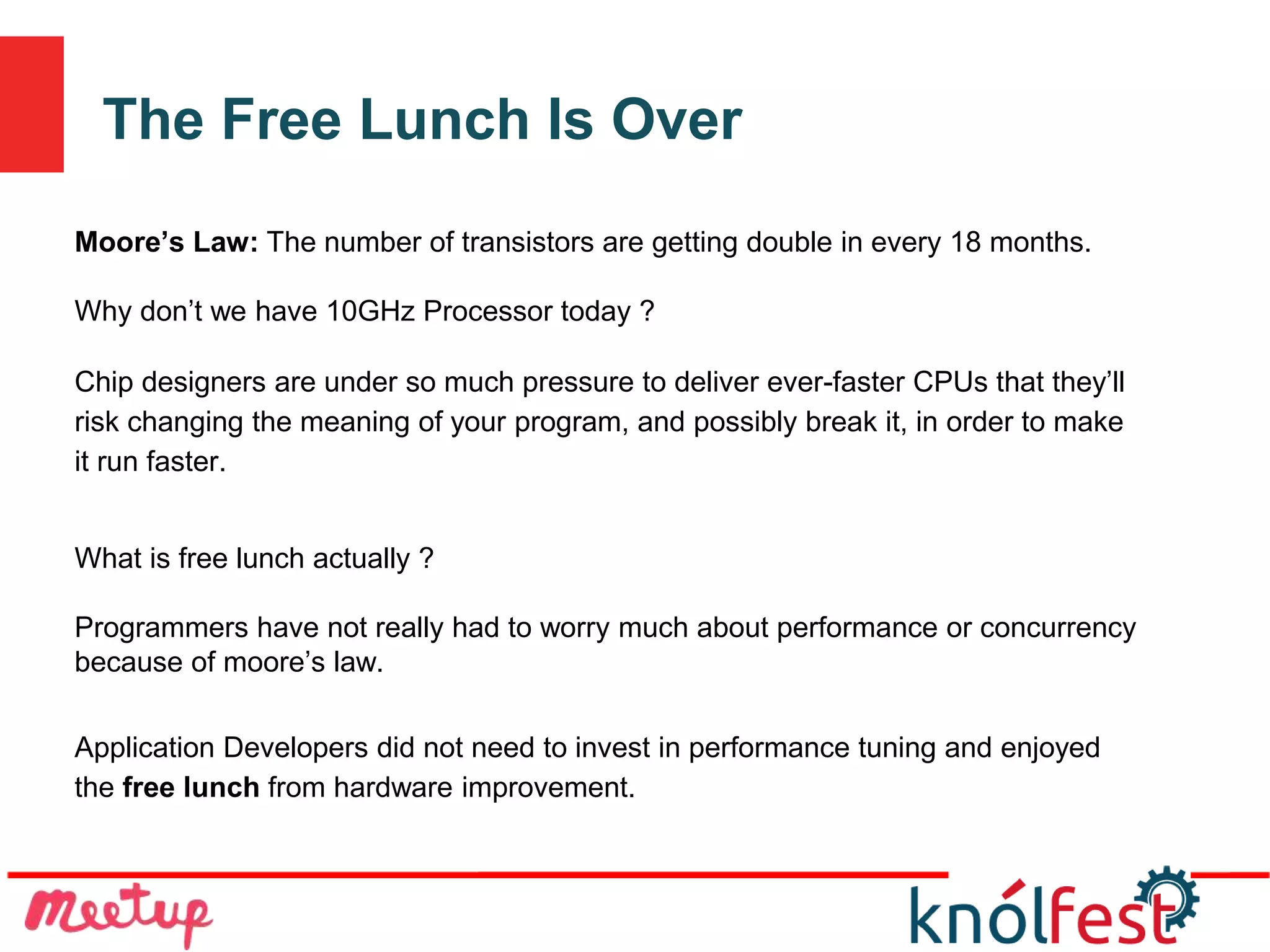 The Free Lunch Is Over
Moore’s Law: The number of transistors are getting double in every 18 months.
Why don’t we have 10GHz Processor today ?
Chip designers are under so much pressure to deliver ever-faster CPUs that they’ll
risk changing the meaning of your program, and possibly break it, in order to make
it run faster.
What is free lunch actually ?
Programmers have not really had to worry much about performance or concurrency
because of moore’s law.
Application Developers did not need to invest in performance tuning and enjoyed
the free lunch from hardware improvement.
 