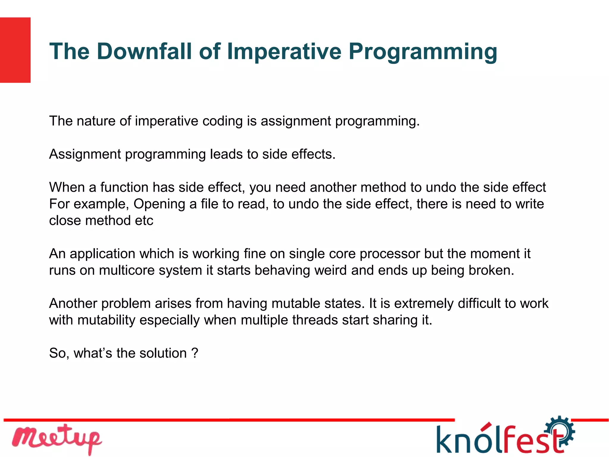 The Downfall of Imperative Programming
The nature of imperative coding is assignment programming.
Assignment programming leads to side effects.
When a function has side effect, you need another method to undo the side effect
For example, Opening a file to read, to undo the side effect, there is need to write
close method etc
An application which is working fine on single core processor but the moment it
runs on multicore system it starts behaving weird and ends up being broken.
Another problem arises from having mutable states. It is extremely difficult to work
with mutability especially when multiple threads start sharing it.
So, what’s the solution ?
 