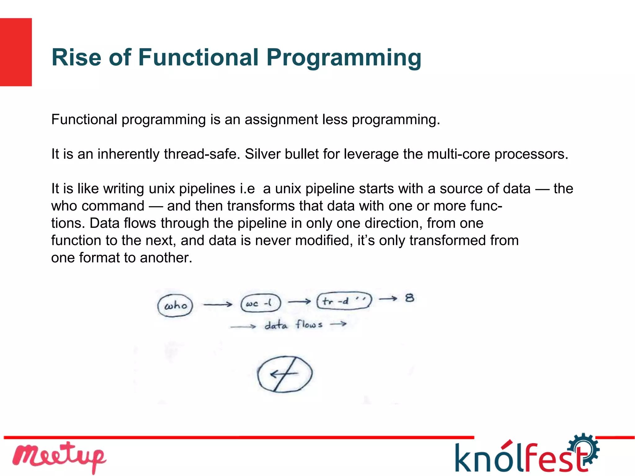 Rise of Functional Programming
Functional programming is an assignment less programming.
It is an inherently thread-safe. Silver bullet for leverage the multi-core processors.
It is like writing unix pipelines i.e a unix pipeline starts with a source of data — the
who command — and then transforms that data with one or more func-
tions. Data flows through the pipeline in only one direction, from one
function to the next, and data is never modified, it’s only transformed from
one format to another.
 