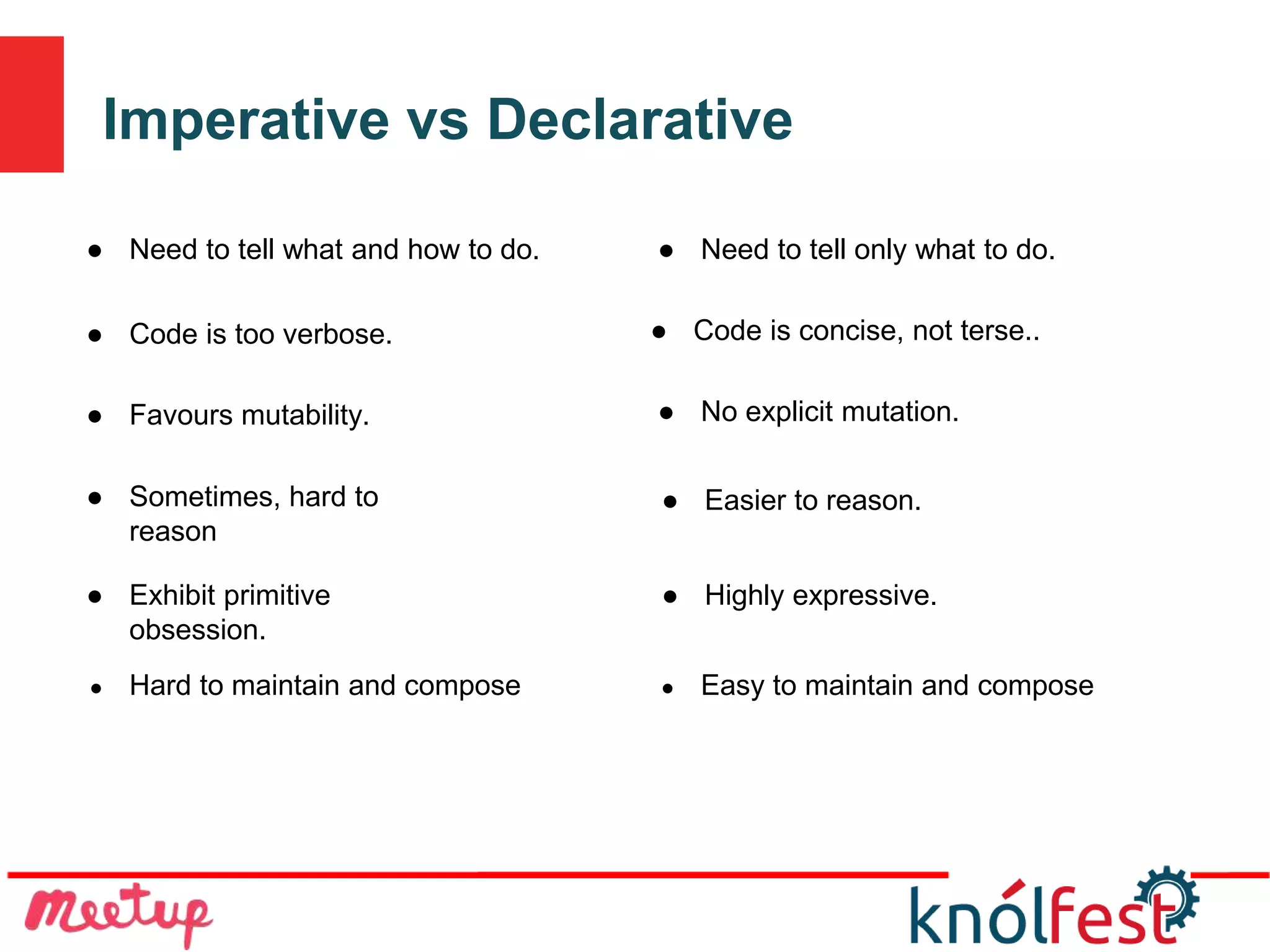 Imperative vs Declarative
● Hard to maintain and compose ● Easy to maintain and compose
● Need to tell what and how to do. ● Need to tell only what to do.
● Code is too verbose. ● Code is concise, not terse..
● Favours mutability. ● No explicit mutation.
● Sometimes, hard to
reason
● Easier to reason.
● Exhibit primitive
obsession.
● Highly expressive.
 